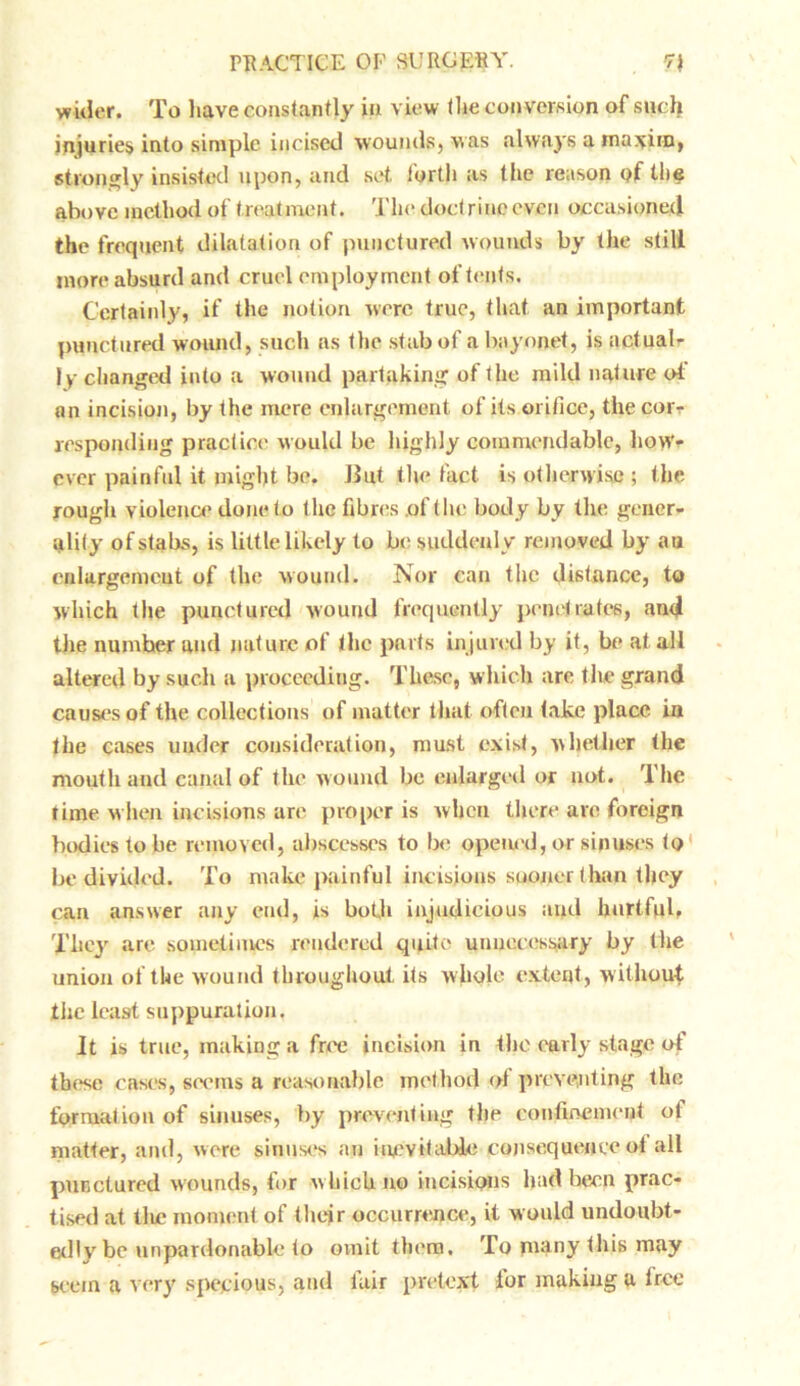 wider. To have constantly in view the conversion of such injuries into simple incised wounds, was always a maxim, strongly insisted upon, and set forth as the reason of the above method of treatment. The doctrine even occasioned the frequent dilatation of punctured wounds by the still more absurd and cruel employment of tents. Certainly, if the notion were true, that an important punctured wound, such as the stab of a bayonet, is actual- ly changed into a wound partaking of the mild nature of an incision, by the mere enlargement of its orifice, the corr responding practice would be highly commendable, how- ever painful it might be. J3ut the fact is otherwise ; the rough violence done to the fibres .of the body by the gener- ality of stabs, is little likely to be suddenly removed by au enlargement of the wound. Nor can the distance, to which the punctured wound frequently penetrates, and the number and nature of the parts injured by it, be at all altered by such a proceeding. These, which arc the grand causes of the collections of matter that often take place in the cases under consideration, must exist, whether the mouth and canal of the wound be enlarged or not. The time when incisions are proper is when there are foreign bodies to be removed, abscesses to be opened, or sinuses to be divided. To make painful incisions sooner than they can answer any end, is both injudicious and hurtful. They are sometimes rendered quite unnecessary by the union of the wound throughout its whole extent, without the least suppuration. It is true, making a free incision in the early stage of these cases, seems a reasonable method of preventing the formation of sinuses, try preventing the confinement ol matter, and, were sinuses an inevitable consequents of all punctured wounds, for which no incisions had been prac- tised at tlic moment of their occurrence, it would undoubt- edly be unpardonable to omit them. To many this may seem a very specious, and lair pretext for making a tree