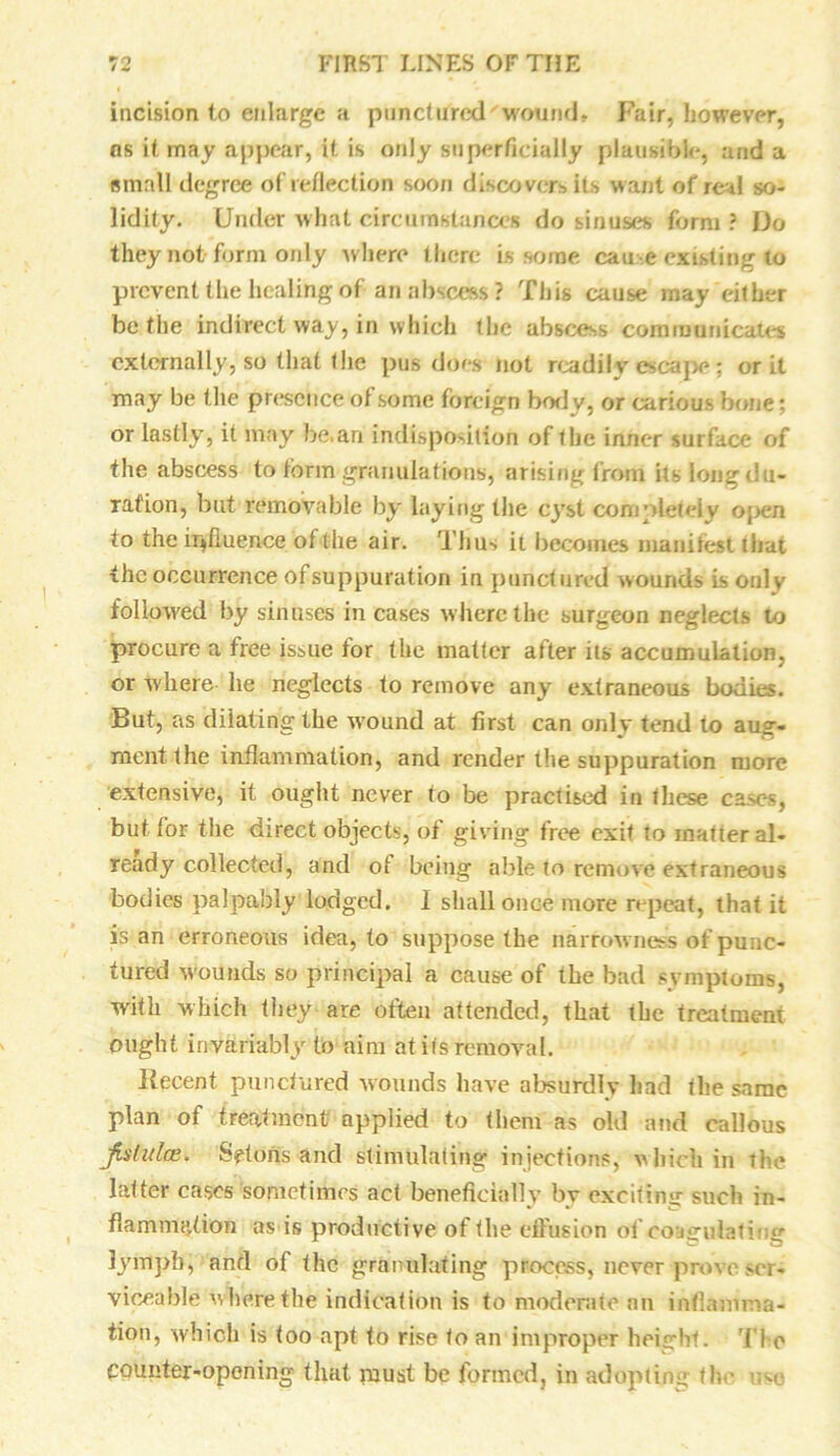 incision to enlarge a punctured 'wound* Fair, however, ns it may appear, it is only superficially plausible, and a small degree of reflection soon discovers its want of red so- lidity. Under what circumstances do sinuses form? Do they not form only where there is some cause existing to prevent the healing of an abscess ? This cause may either be the indirect way, in which the abscess communicates externally, so that the pus does not readily escape; or it may be the presence ol some foreign body, or carious bone; or lastly, it may be.an indisposition of the inner surface of the abscess to form granulations, arising from itslongciu- ration, but removable by laying the cyst completely open to the influence of the air. Thus it becomes manifest that the occurrence of suppuration in punctured wounds is only followed by sinuses in cases w here the surgeon neglects to procure a free issue for the matter after its accumulation, or where he neglects to remove any extraneous bodies. But, as dilating the w'ound at first can only tend to aug- ment the inflammation, and render the suppuration more extensive, it ought never to be practised in these cases, but for the direct objects, of giving free exit to matter al- ready collected, and of being able to remove extraneous bodies palpably lodged. 1 shall once more repeat, that it is an erroneous idea, to suppose the narrowness of punc- tured wounds so principal a cause of the bad symptoms, with which they-are often attended, that the treatment ought invariably to aim at its removal. Recent punctured wounds have absurdly had the same plan of treatment applied to them as old and callous Jislulce. Spfons and stimulating injections, which in the latter cases sometimes act beneficially by exciting such in- flammation as is productive of the effusion of coagulating lymph, and of the granulating process, never prove ser- viceable where the indication is to moderate an inflamma- tion, which is too apt to rise to an improper height, 'l i e counter-opening that must be formed, in adopting the use