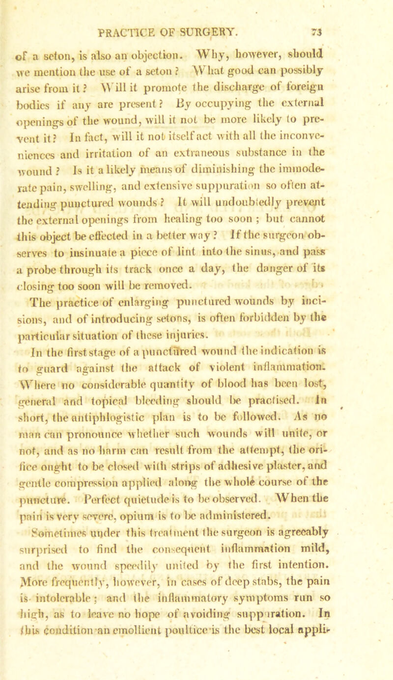of a scton, is .also an objection. Why, however, should we mention the use of a seton ? W hat good can possibly arise from it ? Will it promote the discharge of foreign bodies if any are present ? lly occupying the external openings ol the wound, will it not be more likely (o pre- vent it? In tact, will it not itself act with all the inconve- niences and irritation of an extraneous substance in the wound ? Is it a likely means of diminishing the immode- rate pain, swelling, and extensive suppuration so often at- tending punctured wounds ? It will undoubtedly prevent the external openings from healing too soon ; but cannot this object be effected in a better way ? if the surgeon ob- serves to insinuate a piece of lint into the sinus, and pass a probe through its track once a day, the danger of its closing too soon will be removed. The practice of enlarging punctured wounds by inci- sions, and of introducing setons, is often forbidden by the particular situation of these injuries. In the first stage of a punctured wound the indication is to guard against the attack of violent inflammation. Where no considerable quantity of blood has been lost, general and topical bleeding should be practised. In short, the antiphlogistic plan is to be followed. As no man can pronounce whether such wounds will unite, or not, and as no harm can result from the attempt, the ori- fice ought to be closed with strips of adhesive plaster, and gentle compression applied along the w hole course ot the puncture. Perfect quietude is to be observed. Whentbe pain is very severe, opium is to lx4 administered. Sometimes under this treatment the surgeon is agreeably surprised to find the consequent inflammation mild, and the wound speedily united by the first intention. More frequently, however, in cases of deep stabs, the pain is intolerable: and the inflammatory symptoms run so high, as to leave no hope of avoiding suppuration. In this condition an emollient poultice'is the best local nppli-