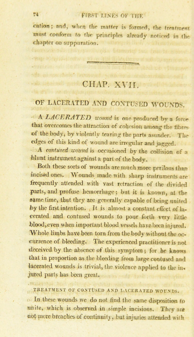 cation ; and, when the matter is formed, the treafmrnt must conform to the principles already noticed in the chapter on suppuration. ciiap. xvir. OF LACERATED AND CONTUSED WOUNDS. A LACERATED wound is one produced bv a fore* that overcomes the attraction of cohesion among the fibres of the body, by violently tearing the parts asunder. The edges of this kind of wound are irregular and jagged. A contused wound is occasioned by the collision of a blunt instrument against a part of the bod v. Both these sorts of wounds are much more perilous than incised ones. Wounds made with sharp instruments are frequently attended with vast retraction of the divided parts, and profuse hemorrhage; but it is known, at the same time, that they are generally capable of being united by the first intention. It is almost a constant effect of la- cerated and contused wounds to pour forth very little blood,even when important blood vessels have been injured. Whole limbs have been torn from the body without the oc- currence of bleeding. The experienced practitioner is not deceived by the absence of this symptom ; for he knows that in proportion as the bleeding from large contused and lacerated wounds is trivial, the violence applied to the in, jured parts has been great. TREATMENT OF CONTUSED AND LACERATED WOUNDS. In these wounds we do not find the same disposition to unite, which is observed in simple incisions. They at* iiot mere breaches of continuity, but injuries attended with