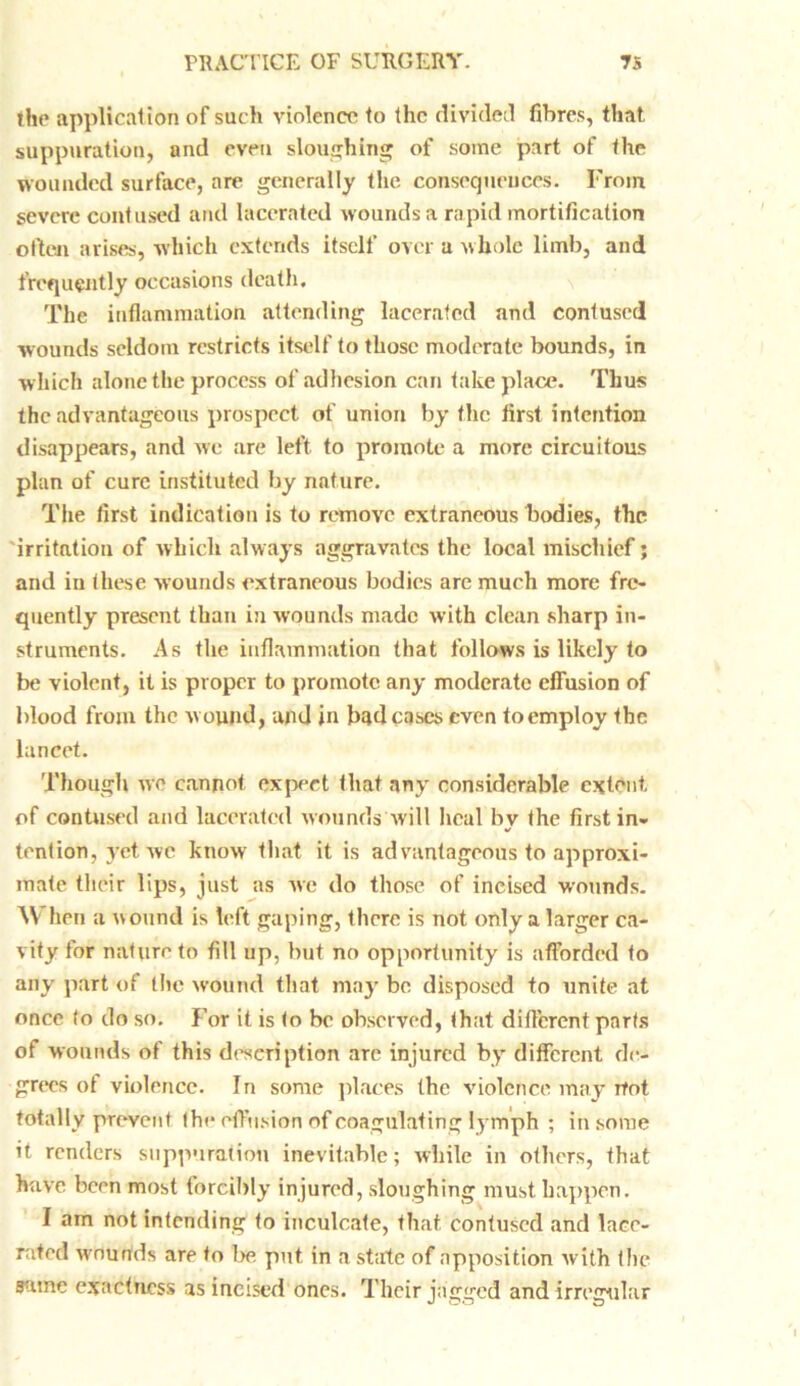 the application of such violence to the divided fibres, that suppuration, and even sloughing of some part of the wounded surface, are generally the consequences. From severe contused and lacerated wounds a rapid mortification often arises, which extends itself over a whole limb, and frequently occasions death. The inflammation attending lacerated and contused wounds seldom restricts itself to those moderate bounds, in which alone the process of adhesion can take place. Thus the advantageous prospect of union by flic first intention disappears, and we are left to promote a more circuitous plan of cure instituted by nature. The first indication is to remove extraneous bodies, the irritation of which always aggravates the local mischief; and in these wounds extraneous bodies are much more fre- quently present than in wounds made with clean sharp in- struments. As the inflammation that follows is likely to be violent, it is proper to promote any moderate effusion of blood from the wound, and in bud cases even to employ the lancet. Though we cannot expect that any considerable extent of contused and lacerated wounds will heal bv the first in- tent ion, yet wc know that it is ad vantageous to approxi- mate their lips, just as we do those of incised wounds. \\ hen a wound is left gaping, there is not only a larger ca- vity for nature to fill up, but no opportunity is afforded to any part of the wound that may be disposed to unite at once to do so. For it is to be observed, that different parts of wounds of this description arc injured by different de- grees ot violence. In some places the violence may rfot totally prevent the effusion of coagulating lymph ; in some it renders suppuration inevitable; while in others, that have been most forcibly injured, sloughing must happen. I am not intending to inculcate, that contused and lace- rated wounds are to be put in a state of apposition with the same exactness as incised ones. Their jagged and irregular