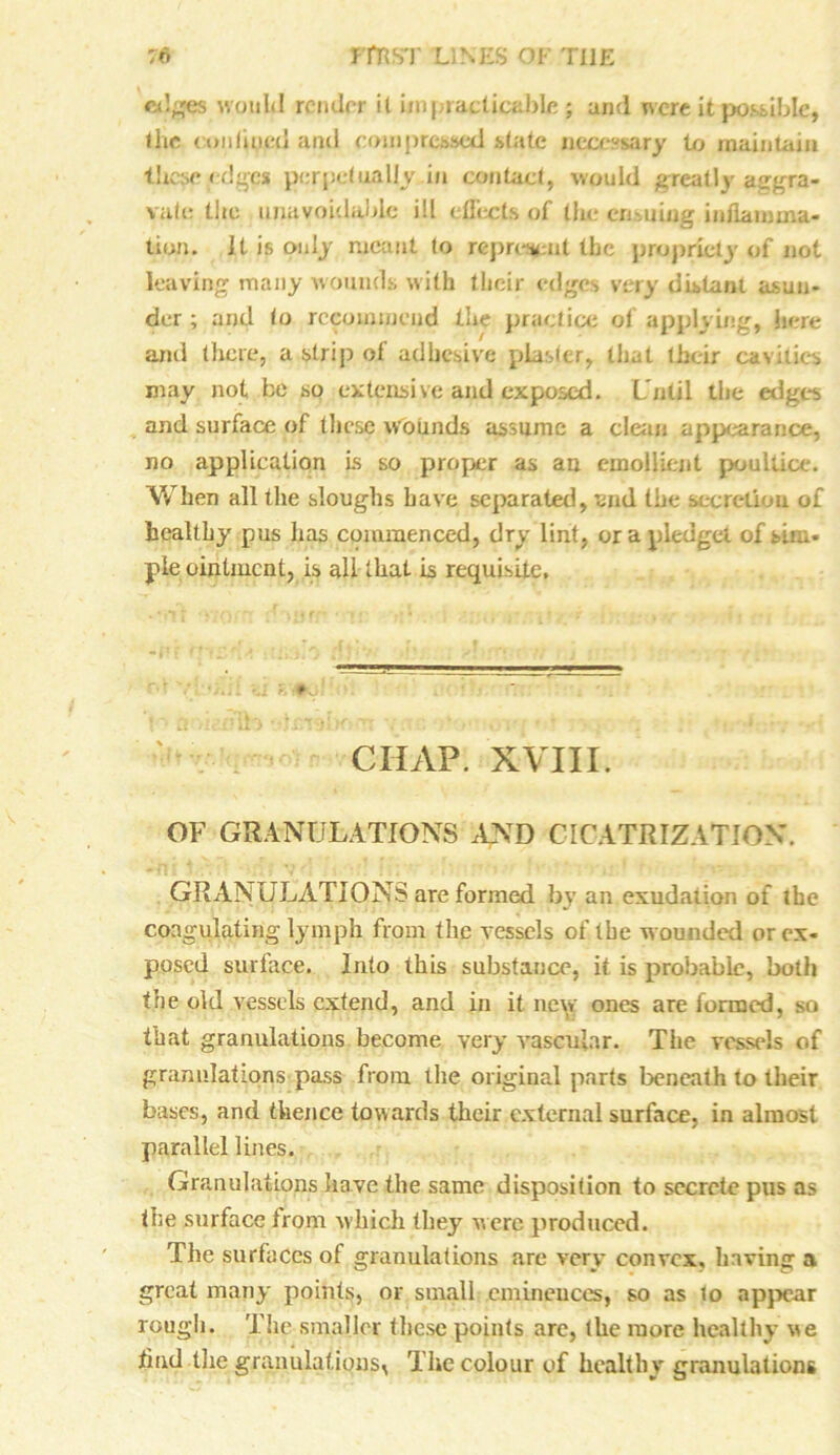edges would render it impracticable ; and were it possible, the cm i lined and com pressed state necessary to maintain these edges perpetually in contact, would greatly aggra- vate the unavoidable ill effects of the enduing inflamma- tion. Jt is only meant to represent the propriety of not leaving many wounds with their edges very distant asun- der ; and lo recommend the practice of applying, here and there, a strip of adhesive plaster, that their cavities may not be so extensive and exposed. Until the edges and surface of these wounds assume a clean appearance, no application Is so proper as an emollient poultice. When all the sloughs have separated, and the secretion of healthy pus has commenced, dry lint, ora pledget of sim- ple ointment, is all that is requisite. * CHAP. XVIII. OF GRANULATIONS AND CICATRIZATION. GRANULATIONS are formed by an exudation of the coagulating lymph from the vessels of the wounded or ex- posed surface. Into this substance, it is probable, both the old vessels extend, and in it new ones are formed, so that granulations become very vascular. Tiie vessels of granulations pass from the original parts beneath to their bases, and thence towards their external surface, in almost parallel lines. Granulations have the same disposition to secrete pus as the surface from which they were produced. The surfaces of granulations are very convex, having a great many points, or small eminences, so as to appear rough. The smaller these points are, the more healthy we tind the granulations, The colour of healthy granulations