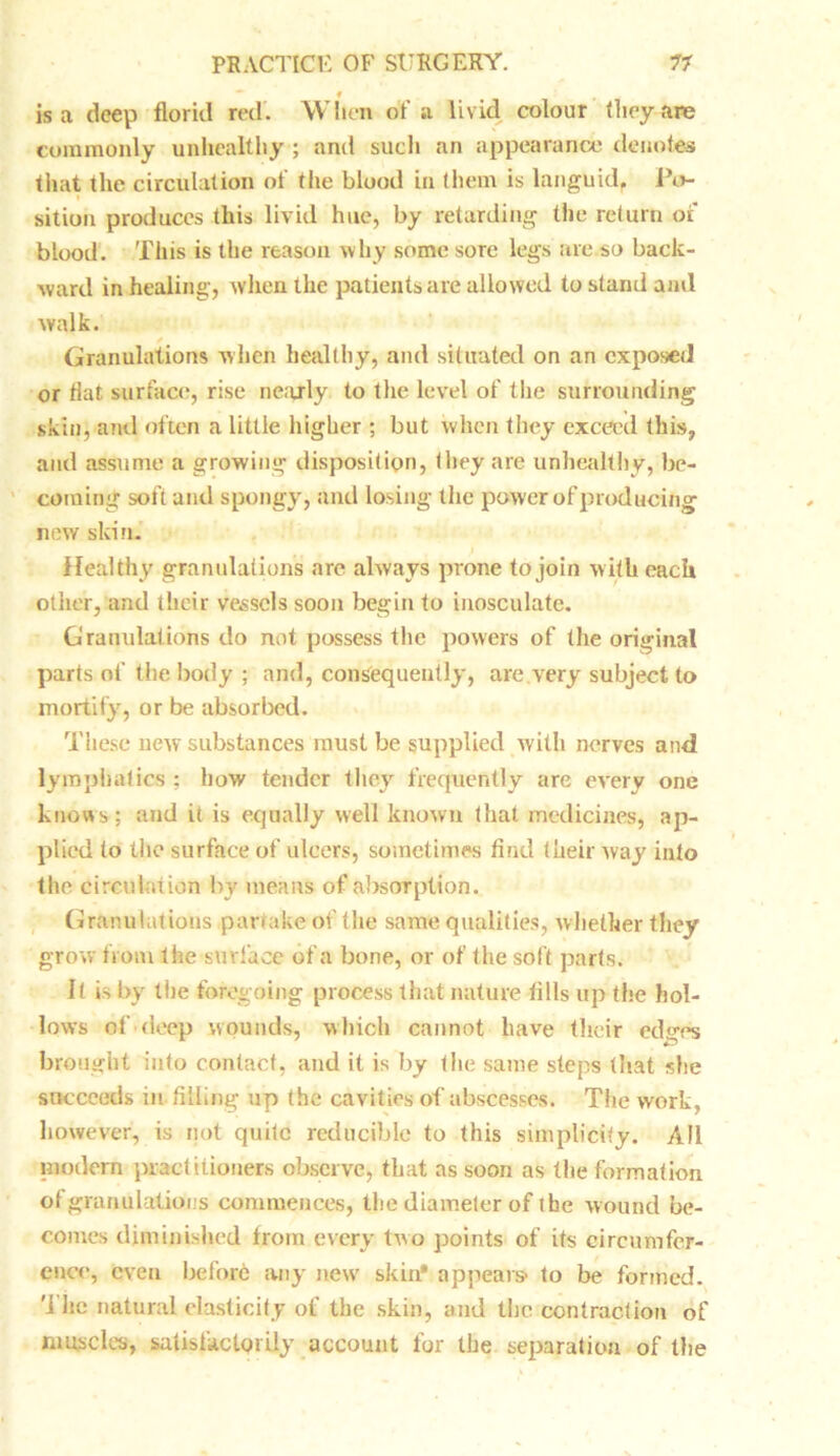 f is a deep florid red. When of a livid colour they are commonly unhealthy ; and such an appearance denotes that the circulation of the blood in them is languid. Po- sition produces this livid hue, by retarding the return or blood. This is the reason why some sore legs are so back- ward in healing, when the patients are allowed to stand and walk. Granulations when healthy, and situated on an exposed or flat surface, rise nearly to the level of the surrounding skin, and often a little higher ; but when they exceed this, and assume a growing disposition, they are unhealthy, be- coming soft and spongy, and losing the power of producing new skin. Healthy granulations are always prone to join with each other, and their vessels soon begin to inosculate. Granulations do not possess the powers of the original parts of the body ; and, consequently, are very subject to mortify, or be absorbed. These uew substances must be supplied with nerves and lymphatics ; how tender they frequently are every one knows; and it is equally well known that medicines, ap- plied to the surface of ulcers, sometimes find their way into the circulation by means of absorption. Granulations partake of the same qualities, whether they grow from the surface of a bone, or of the soft parts. It is by the foregoing process that nature tills up the hol- lows of deep wounds, which cannot have their edges brought into contact, and it is by the same steps (hat she succeeds in, filling up the cavities of abscesses. The work, however, is not quite reducible to this simplicity. All modem practitioners observe, that as soon as the formation of granulations commences, the diameter of the wound be- comes diminished from every two points of its circumfer- ence, even before any new skin* appears- to be formed. Tile natural elasticity of the skin, and the contraction of muscles, satisfactorily account for the separation of the