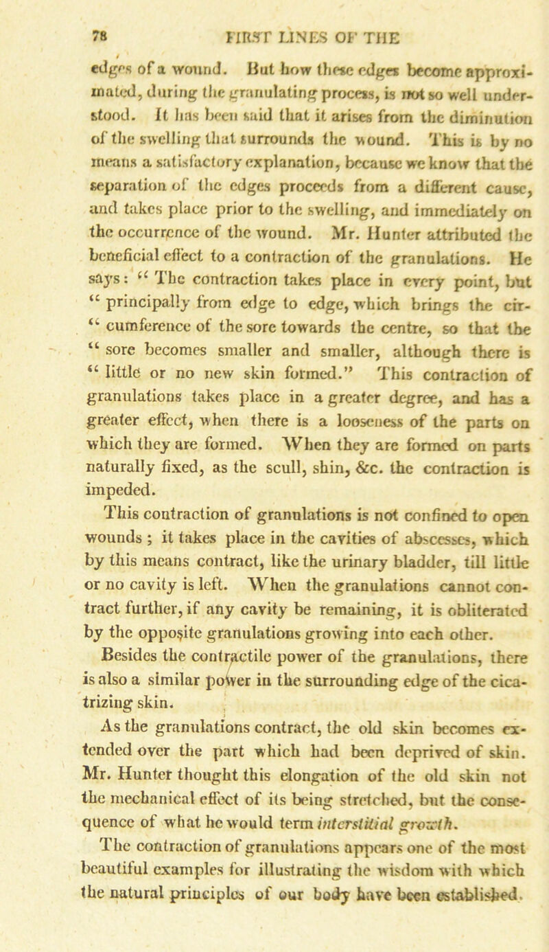 edges of a wound. But how these edges become approxi- mated, during the granulating process, is not so well under- stood. It has been said that it arises from the diminution of the swelling that surrounds the wound. This is by no means a satisfactory explanation, because we know that the separation of the edges proceeds from a different cause, and takes place prior to the swelling, and immediately on the occurrence of the wound. Mr. Hunter attributed the beneficial effect to a contraction of the granulations. He says: “ The contraction takes place in every point, but “ principally from edge to edge, which brings the cir- u cumference of the sore towards the centre, so that the “ sore becomes smaller and smaller, although there is “ little or no new skin formed.” This contraction of granulations takes place in a greater degree, and has a greater effect, when there is a looseness of the parts on which they are formed. When they are formed on parts naturally fixed, as the scull, shin, &c. the contraction is impeded. This contraction of granulations is not confined to open wounds ; it takes place in the cavities of abscesses, which by this means contract, like the urinary bladder, till little or no cavity is left. When the granulations cannot con- tract further, if any cavity be remaining, it is obliterated by the opposite granulations grow ing into each other. Besides the contractile power of the granulations, there is also a similar power in the surrounding edge of the cica- trizing skin. As the granulations contract, the old skin becomes ex- tended over the part which had been deprived of skin. Mr. Hunter thought this elongation of the old skin not the mechanical effect of its being stretched, but the conse- quence of what he would term interstitial grozpth. The contraction of granulations appears one of the most beautilul examples for illustrating the wisdom with which the natural principles of our body have been established.