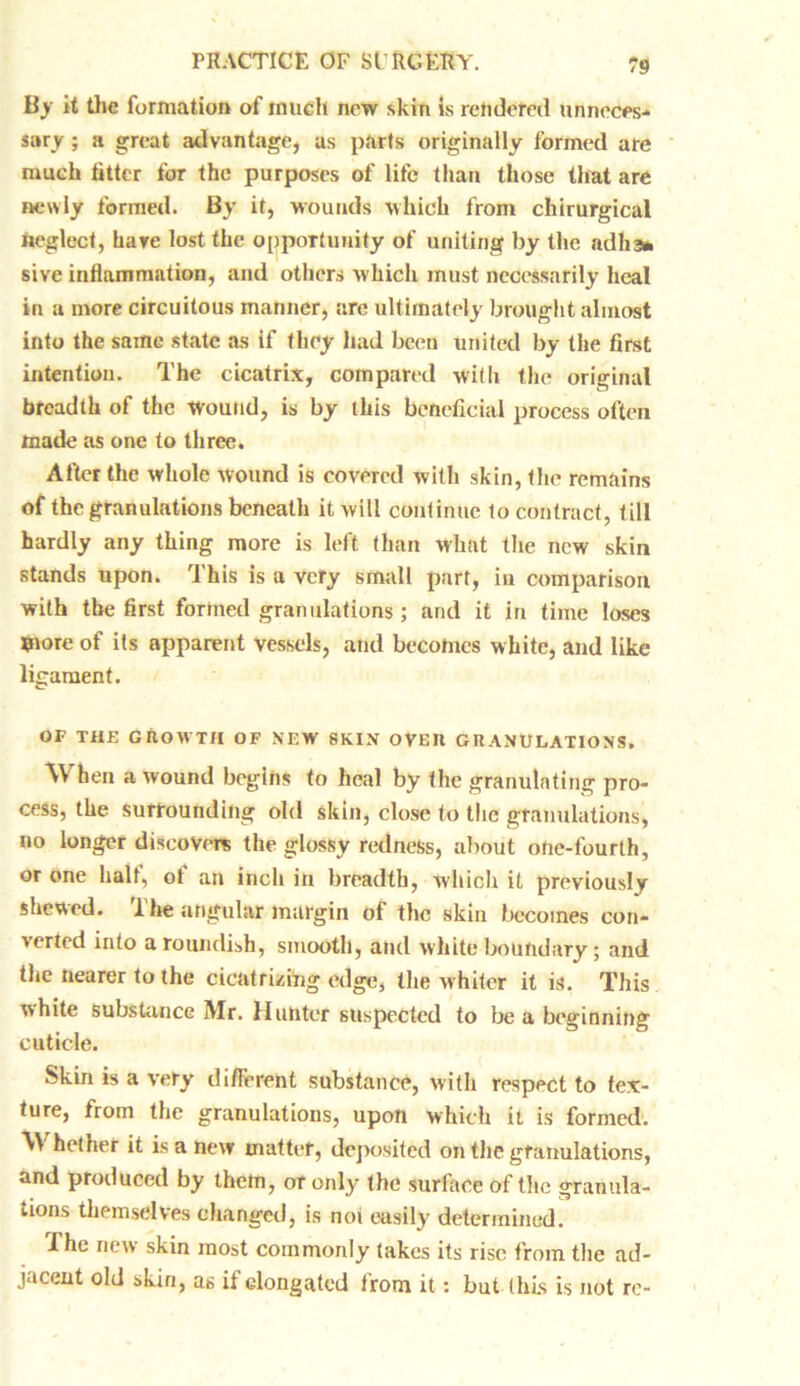 By it the formation of much new skin is rendered unneces- sary ; a great advantage, as parts originally formed are much titter for the purposes of life than those that are newly formed. By it, wounds which from chirurgical neglect, hare lost the opportunity of uniting by the adlia* sive inflammation, and others which must necessarily heal in a more circuitous manner, are ultimately brought almost into the same state as if they had been united by the first intention. The cicatrix, compared with the original breadth of the Wound, is by this beneficial process often made as one to three. After the whole wound is covered with skin, the remains of the granulations beneath it will continue to contract, till hardly any thing more is left than what the new skin stands upon. This is a very small part, in comparison with the first formed granulations ; and it in time loses more of its apparent vessels, and becomes white, and like ligament. OF THE GROWTH OF NEW SKIN OVEU GRANULATIONS. When a wound begins to heal by the granulating pro- cess, the surrounding old skin, close to the granulations, no longer discovers the glossy redness, about one-fourth, or one half, of an inch in breadth, which it previously shewed. The angular margin of the skin becomes con- verted into a roundish, smooth, and white boundary; and the nearer to the cicatrizing edge, the whiter it is. This white substance Mr. Hunter suspected to be a beginning cuticle. Skin is a very different substance, with respect to tex- ture, from the granulations, upon which it is formed. W hether it is a new mutter, deposited on the granulations, and produced by them, or only the surface of the granula- tions themselves changed, is not easily determined. ihe new skin most commonly takes its rise from the ad- jacent old skin, as if elongated irom it: but this is not re-