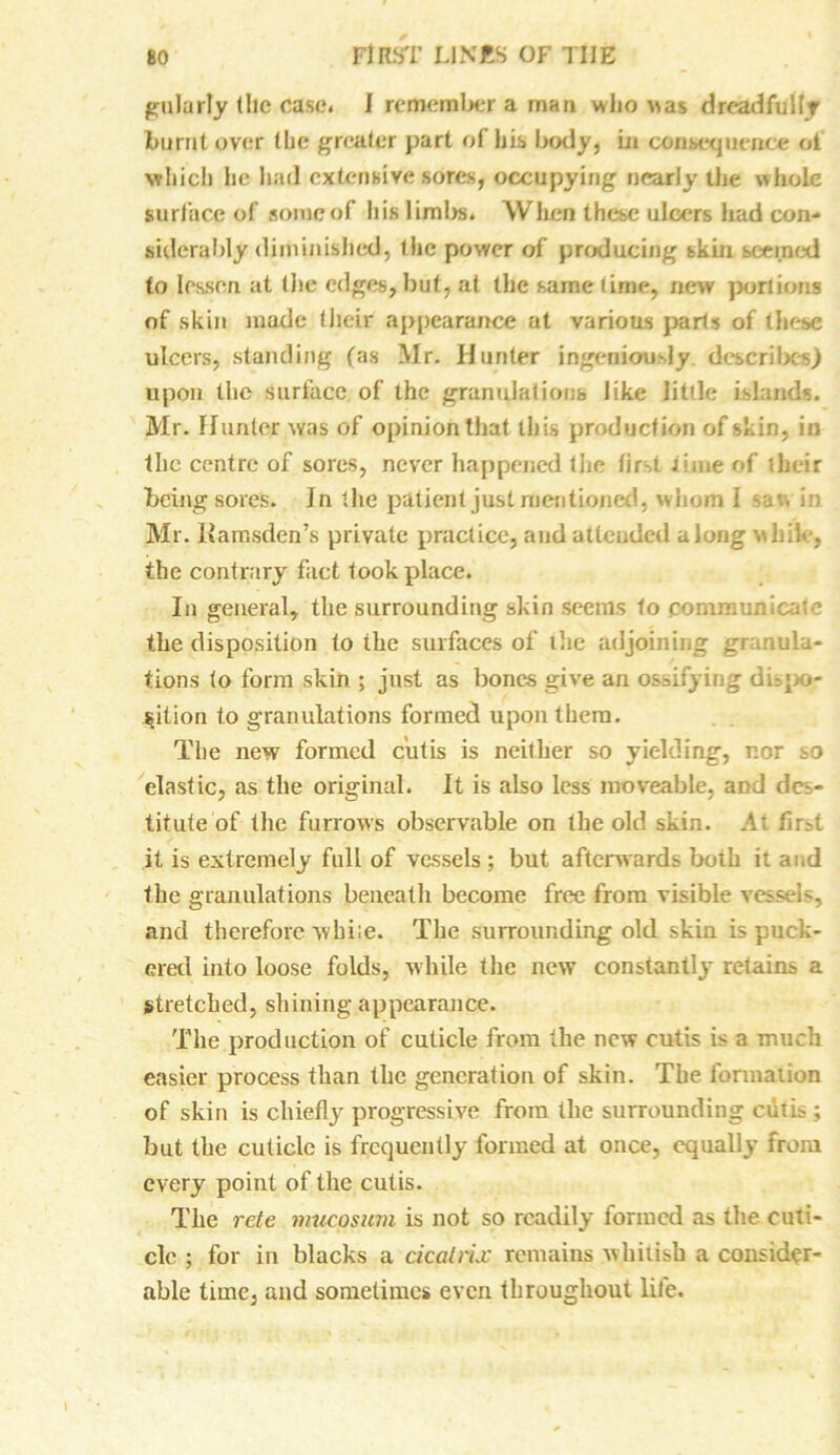 gulurly (lie case, i remember a man who was dreadfullr burnt over the greater part of his body, Ln consequence of which he had extensive sores, occupying nearly the whole surface of some of his limbs. When these ulcers had con- siderably diminished, ihc power of producing skin seemed to lessen at (he edges, but, at the same time, new portions of skin made their appearance at various parts of these ulcers, standing fas Mr. Hunter ingeniously describes) upon the surface of the granulations like litile islands. Mr. Hunter was of opinion that this production of skin, in the centre of sores, never happened the first time of their being sores. Jn the patient just mentioned, whom 1 saw i;; Mr. Kamsden’s private practice, and attended along while, the contrary fact took place. In general, the surrounding skin seems to communicate the disposition to ihe surfaces of the adjoining gr mula- tions to form skin ; just as bones give an ossifying di po- sition to granulations formed upon them. The new formed cutis is neither so yielding, r.or so elastic, as the original. It is also less moveable, aod des- titute of the furrows observable on the old skin. At find it is extremely full of vessels ; but afterwards both it and the granulations beneath become free from visible vessels, and therefore while. The surrounding old skin is puck- ered into loose folds, while the new constantly retains a stretched, shining appearance. The production of cuticle from the new cutis is a iruich easier process than the generation of skin. The formation of skin is chiefly progressive from the surrounding cutis; but the cuticle is frequently formed at once, equally from every point of the cutis. The rate mucosum is not so readily formed as the cuti- cle ; for in blacks a cicatrix remains whitish a consider- able time, and sometimes even throughout life.