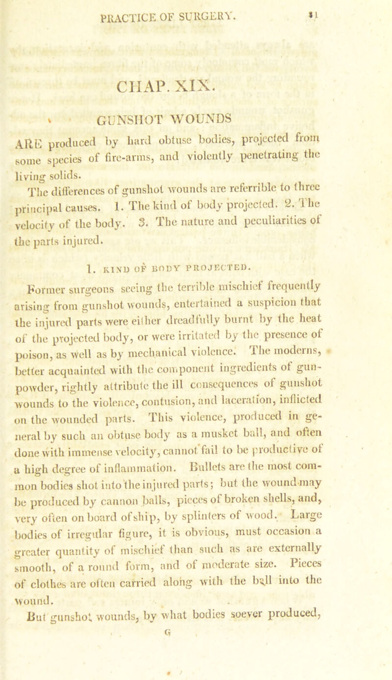 CHAP. XIX. * GUNSHOT WOUNDS ARE produced by bard obtuse bodies, projected from some species of fire-arms, and violently penetrating the living solids. The differences of gunshot wounds are referable to three principal causes. 1. The kind of body projected. 2. the velocity of the body. 3. The nature and peculiarities of the parts injured. 1. KIVU OF BODY P RO JF.C'TEI). Former surgeons seeing the terrible mischief frequently arising from cmnshot wounds, entertained a suspicion that the injured parts were either dreadfully burnt by the heat of the projected body, or were irritated by the presence of poison, as well as by mechanical violence. The moderns, better acquainted with the component ingredients of gun- powder, rightly attribute the ill consequences of gunshot wounds to the violence, contusion, and laceration, inflicted on the wounded parts. This violence, produced in ge- neral by such an obtuse body as a musket ball, and often done with immense velocity, cannot fail to be productive of a high degree of inflammation. Bullets are the most com- mon bodies shot into the injured parts; out the wound may be produced by cannon balls, pieces of broken shells, and, very often onboard of ship, by splinters of wood. Large bodies of irregular figure, it is obvious, must occasion a greater quantity of mischief than such as are externally smooth, of a round form, and of moderate size. Pieces of clothes are often carried along with the bo.ll into the Wound. . ■ But gunshot wounds, by what bodies soever produced, G # /