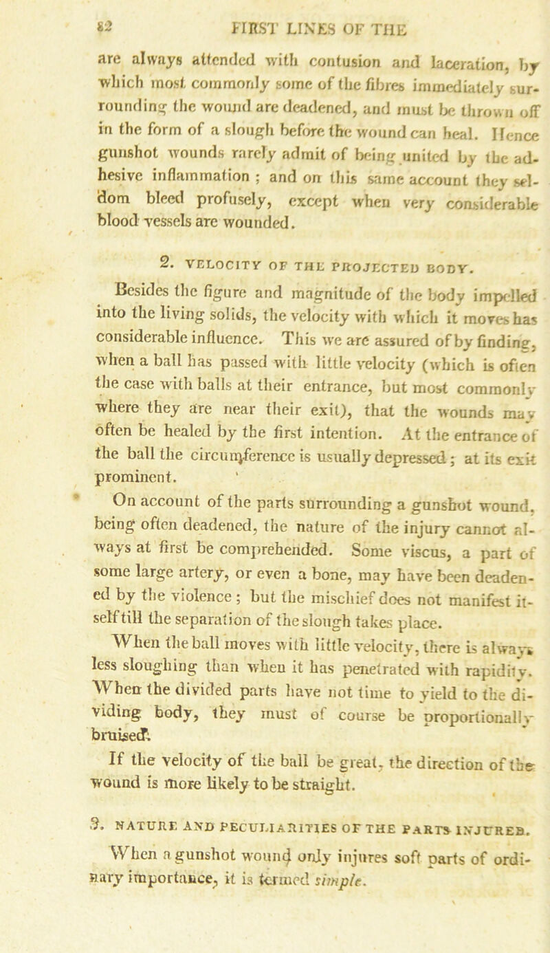 are always attended with contusion and laceration, by which most commonly some of the fibres, immediately sur- rounding the wound are deadened, and must be thrown off in the form of a slough before the wound can heal. Hence gunshot wounds rarely admit of being united by the ad- hesive inflammation ; and on this same account they sel- dom bleed profusely, except when very considerable blood vessels are wounded. 2. VELOCITY OF THE PROJECTED BODY. Besides the figure and magnitude of the body impelled into the living solids, the velocity with which it moves ha? considerable influence. This we are assured of by finding, when a ball has passed with little velocity (which is often the case with balls at their entrance, but most commonlv where they are near their exit), that the wounds may often be healed by the first intention. At the entrance of the ball the circumference is usually depressed; at its exk prominent. On account of the parts surrounding a gunshot wound, being often deadened, the nature of the injury cannot al- ways at first be comprehended. Some viscus, a part of some large artery, or even a bone, may have been deaden- ed by the violence ; but the mischief does not manifest it- self till the separation of the slough takes place. When the ball moves with little velocity, there is always less sloughing than when it has penetrated with rapidity. When the divided parts have not time to yield to the di- viding. body, they must of course be proportionally bruisedTi. If the velocity of the ball be great, the direction of the- wound is more likely to be straight. .9. NATURE AND PECULIARITIES OF THE PART* INJURES. When a gunshot womi(j only injures soft parts of ordi- nary importance, it is termed simple.