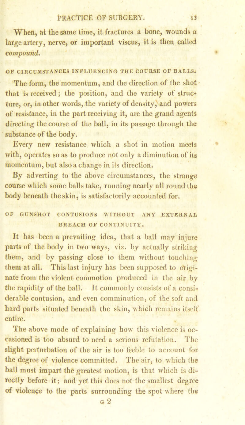 When, at the same lime, it fractures a bone, wounds a large artery, nerve, or important Viscus, it is then called compound. OF CIRCUMSTANCES INFLUENCING THE COURSE OF BALLS. The form, the momentum, and the direction of the shot that is received; the position, and the variety of struc- ture, or, in other words, the variety of density, and powers of resistance, in the part receiving it, are the grand agents directing the course of the ball, in its passage through the substance of the body. Every new resistance which a shot in motion meets with, operates so as to produce not only a diminution of its momentum, but also a change in ifs direction. By adverting to the above circumstances, the strange course which some balls take, running nearly all round the body beneath the skin, is satisfactorily accounted for. OF GUNSHOT CONTUSIONS WITHOUT ANY EXTERNAL BREACH OF CONTINUITY. It has been a prevailing idea, that a ball may injure parts of the body in two ways, viz. by actually striking them, and by passing close to them without touching them at all. This last injury has been supposed to origi- nate from the violent commotion produced in the air by the rapidity of the ball. It commonly consists of a consi- derable contusion, and even comminution, of the soft and hard parts situated beneath the skin, which remains itself entire. The above mode of explaining how this violence is oc- casioned is too absurd to need a serious refutation. The slight perturbation of the air is too feeble to account for the degree of violence committed. The air, to which the ball must impart the greatest motion, is that which is di- rectly before it; and yet this does not the smallest degree of violence to the parts surrounding the spot where the g 2