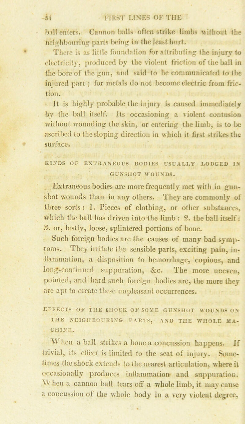 hall onicfs. Cannon balls often strike limbs without the heighboiiriVig parts being in the least hurt. There is as little foundation for attributing the injury to electricity, produced by the v iolent friction of the ball in the bore of the gun, and said to be communicated to the injured part; for metals do not become electric from fric- tion. It is highly probable (lie injury is caused immediately by the ball itself. Its occasioning a violent contusion without wounding the skin, or entering the limb, is to be ascribed to the sloping direction in which it first strikes the surface. KINDS OF EXTRANEOUS BODIES USUALLY LODGED IN GUNSHOT WOUNDS. Extraneous bodies are more frequently met with in gun- shot wounds than in any others. They are commonly ol three sorts: 1. Pieces of clothing, or other substances, which the ball has driven into the limb : 2. the ball itself: 3. or, lastly, loose, splintered portions of bone. Such foreign bodies are the causes of many bad symp- toms. They irritate the sensible parts, exciting pain, in- flammation, a disposition to hemorrhage, copious, and long-continued suppuration, &c. The more uneven, pointed, and hard such foreign bodies are, the more they are apt to create t hese unpleasant occurrences. EFFECTS OF TIIE SHOCK OF SOME GUNSHOT WOUNDS ON THE NEIGHBOURING PARTS, AND THE WHOLE MA- CHINE. When a ball strikes a bone a concussion happens. If trivial, its effect is limited to the seat of injury. Some- times the shock extends to the nearest articulation, where it occasionally produces inflammation- and suppuration. Vv hen a cannon ball tears off a whole limb, it may cause a concussion of the whole body in a very violent degree.