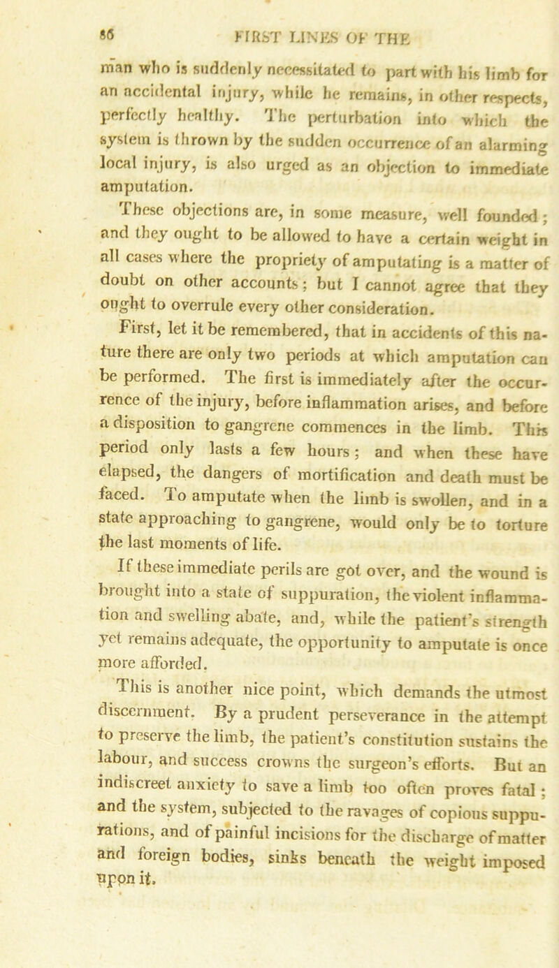 man who is suddenly necessitated to part with his limb for an accidental injury, while he remains, in other respects, perfectly healthy. The perturbation into which the system is thrown by the sudden occurrence of an alarming local injury, is also urged as an objection to immediate amputation. These objections are, in some measure, well founded; and tbej' ought to be allowed to have a certain weight in all cases where the propriety of amputating is a matter of doubt on other accounts; but I cannot agree that they ought to overrule every other consideration. First, let it be remembered, that in accidents of this na- ture there are only two periods at which amputation can be performed. The first is immediately after the occur- rence of the injury, before inflammation arises, and before a disposition to gangrene commences in the limb. This period only lasts a few hours ; and when these have elapsed, the dangers of mortification and death must be faced, lo amputate when the limb is swollen, and in a state approaching to gangrene, would only be to torture the last moments of life. If these immediate perils are got over, and the wound is brought into a state of suppuration, the violent inflamma- tion and swelling abate, and, while the patient's strength ,>ct remains adequate, the opportunity to amputate is once more afforded. This is another nice point, which demands the utmost discernment. By a prudent perseverance in the attempt to preserve the limb, the patient’s constitution sustains the labour, and success crowns the surgeon’s efl'orts. But an indiscreet anxiety to save a limb too often proves fatal; and the system, subjected to the ravages of copious suppu- rations, and of painful incisions for the discharge of matter and foieign bodies, sinhs beneath the weight imposed pppn it.