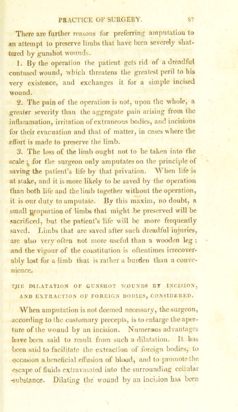 There are further reasons for preferring amputation to an attempt to preserve limbs that have been severely shat- tered by gunshot wounds. 1. By the operation the patient gets rid of a dreadful contused wound, which threatens the greatest peril to his very existence, and exchanges it for a simple incised wound. 2. The pain of the operation is not, upon the whole, a greater severity than the aggregate pain arising from the inflammation, irritation of extraneous bodies, and incisions for their evacuation and that of matter, in cases where the effort is made to preserve the limb. 3. The loss of the limb ought not to be taken into the scale ^ for the surgeon only amputates on the principle of saving the patient’s life by that privation. When life is at stake, and it is more likely to be saved by the operation than both life and the limb together without the operation, it is our duty to amputate. By this maxim, no doubt, a small proportion of limbs that might be preserved will be sacrificed, but the patient’s life will be more frequently saved. Limbs that are saved after such dreadful injuries, arc also very often not more useful than a wooden leg ; and the vigour of the constitution is oftentimes irrecover- ably lost for a limb that is rather a burden than a conve- nience. TJIE JMEATATJON OF GUNSHOT WOUNDS BY INCISION, AND EXTRACTION OF FOREIGN BODIES, CONSIDERED. When amputation is not deemed necessary, the surgeon, Recording to the customary precepts, is to enlarge the aper- ture of the wound by an incision. Numerous advantages have been said to result from such a dilatation. It has been said to facilitate the extraction of foreign bodies, to occasion a beneficial eff usion of blood, and to promote the escape of fluids extravasated into the surrounding cellular -substance. Dilating the wound by an incision has been