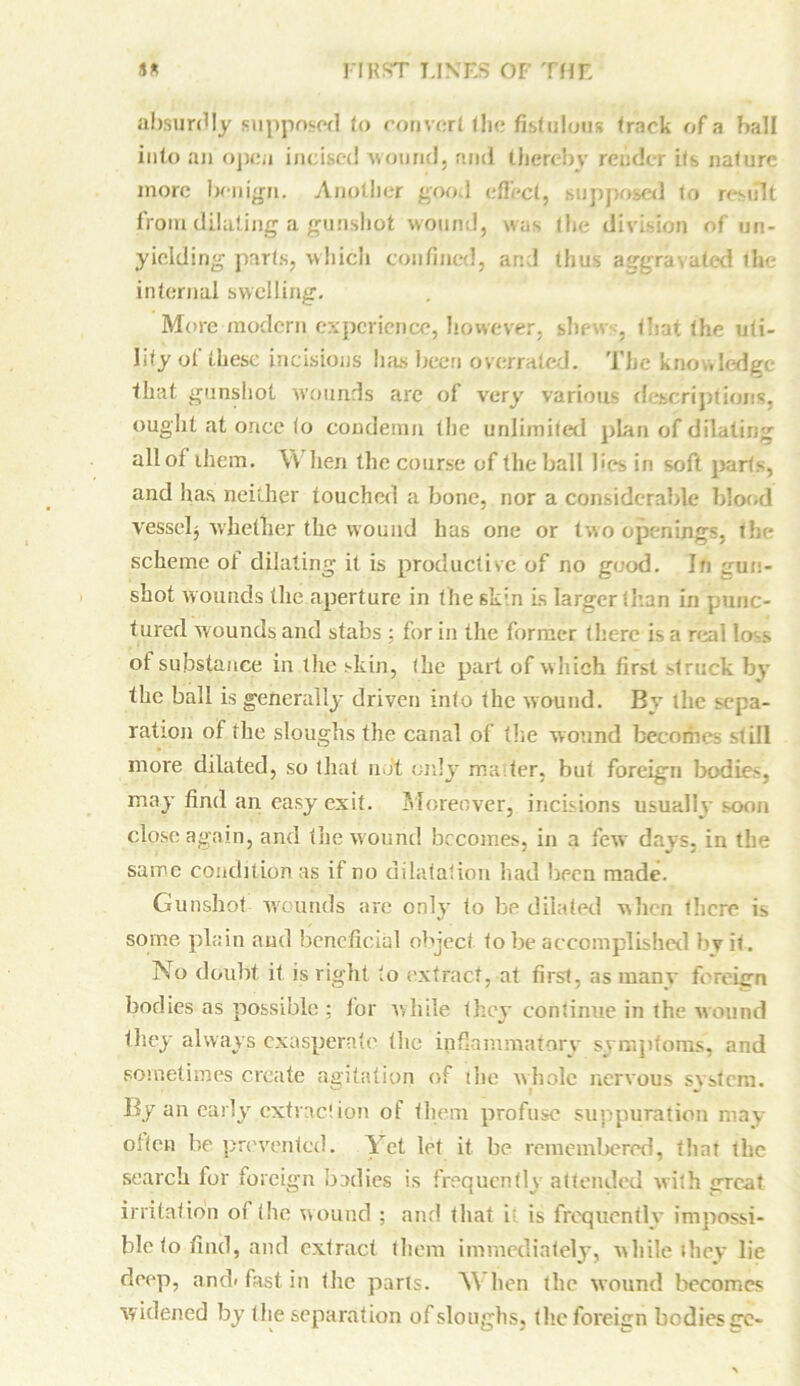 absurdly supposed to convert the fistulous track of a ball into an open incised ’wound, ami thereby render its nalurc more benign. Another good effect, supposed to revolt front dilating a gunshot wound, was the division of un- yielding parts, which confined, and thus aggravated the internal swelling. More modern experience, however, shew , that the uti- lity of these incisions has been overrated. The knowledge that gunshot wounds are of very various descriptions, ought at once to condemn the unlimited plan of dilating all of them. \Y hen the course of the ball lies in soft parts, and has neither touched a bone, nor a considerable blood vessel} whether the wound has one or two openings, the scheme ot dilating it is productive of no good. In gun- shot wounds the aperture in the skin is larger than in punc- tured wounds and stabs : for in the former there is a real loss of substance in the skin, (he part of which first struck by the ball is generally driven into the wound. By the sepa- ration of the sloughs the canal of the wound becomes still more dilated, so that not only ma ter, but foreign bodies, may find an easy exit. Moreover, incisions usually soon close again, and the wound becomes, in a few days, in the same condition as if no dilatation had been made. Gunshot wounds are only to be dilated when there is some plain and beneficial object lobe accomplished by it. No doubt it is right to extract, at first, as many foreign bodies as possible ; for while they continue in the wound they always exasperate the inflammatory symptoms, and sometimes create agitation of ilie whole nervous system. By an early extraction of them profuse suppuration may often be prevented. Yet let it be remembered, that the search for foreign bodies is frequently attended with great irritation of the wound : and that i; is frequently impossi- ble fo find, and extract them immediately, while they lie deep, and> fast in the parts. SV hen the wound becomes widened by the separation of sloughs, the foreign bodies go-