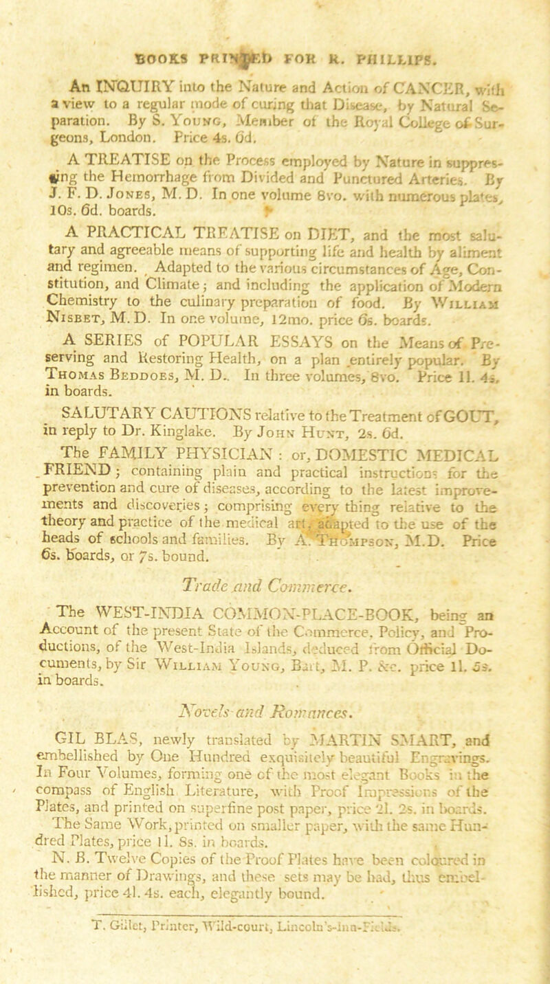 An INQUIRY into the Nature and Action of CANCER, with a view to a regular mode of curing that Disease, by Natural Se- paration. By S. Young, Member of the Royal College of Sur- geons, London. Price 4s. (3d, A TREATISE on the Process employed by Nature in suppres- sing the Hemorrhage from Divided and* Punctured Arteries. By J. F. D. Jones, M. D. In one volume 8vo. with numerous plates, I Os. 6d. boards. f A PRACTICAL TREATISE on DIET, and the most salu- tary and agreeable means of supporting life and health by aliment and regimen. Adapted to the various circumstances of Age, Con- stitution, and Climate; and including the application of Modern Chemistry to the culinary preparation of food. By William Nisbet, M. D. In one volume, l2mo. price 6s. boards. A SERIES of POPULAR ESSAYS on the Means of Pre- serving and Restoring Health, on a plan entirely popular. By Thomas Beddoes, M. D.. In three volumes, 8vo. Price 11. -1.-, in boards. SALUTARY CAUTIONS relative to the Treatment of GOUT, in reply to Dr. Kinglake. By John Hunt, 2s. 6d. The FAMILY PHYSICIAN : or, DOMESTIC MEDICAL FRIEND; containing plain and practical instructions for the prevention and cure of diseases, according to the latest improve- ments and discoveries; comprising every thing relative to the theory and practice of the medical act, adapted to the use of the heads of schools and families. By A7Trior.iP3ox, M.D. Price 6s. boards, or /s. bound. Trade find Commerce. The WEST-INDIA COMMON-PLACE-BOOK, being an Account of the present State of the Commerce, Policy, and Pro- ductions, of the West-India Islands, deduced from Official Do- cuments, by Sir William Young, Bai t, M. P. &c. price ll. 5s. in boards. Aovels and Romances. GIL BLAS, newly translated by MARTIN SMART, and embellished by One Hundred exquisitely beautiful Engravings. In Four Volumes, forming one cf the most elegant Books in the compass of English Literature, with Proof impressions of the Plates, and printed on superfine post paper, price 2l. 2s. in boards. The Same Work,printed on smaller paper, t\ iili the same Hun- dred Plates, price ll. 8s. in boards. N. B. Twelve Copies of the Proof Plates have been coloured in the manner of Drawings, and these sets may be had, thus embel- lished, price 4l. 4s. each, elegantly bound. T. Gillet, Printer, Wild-court, Lincoln’s-Inn-FklJs.