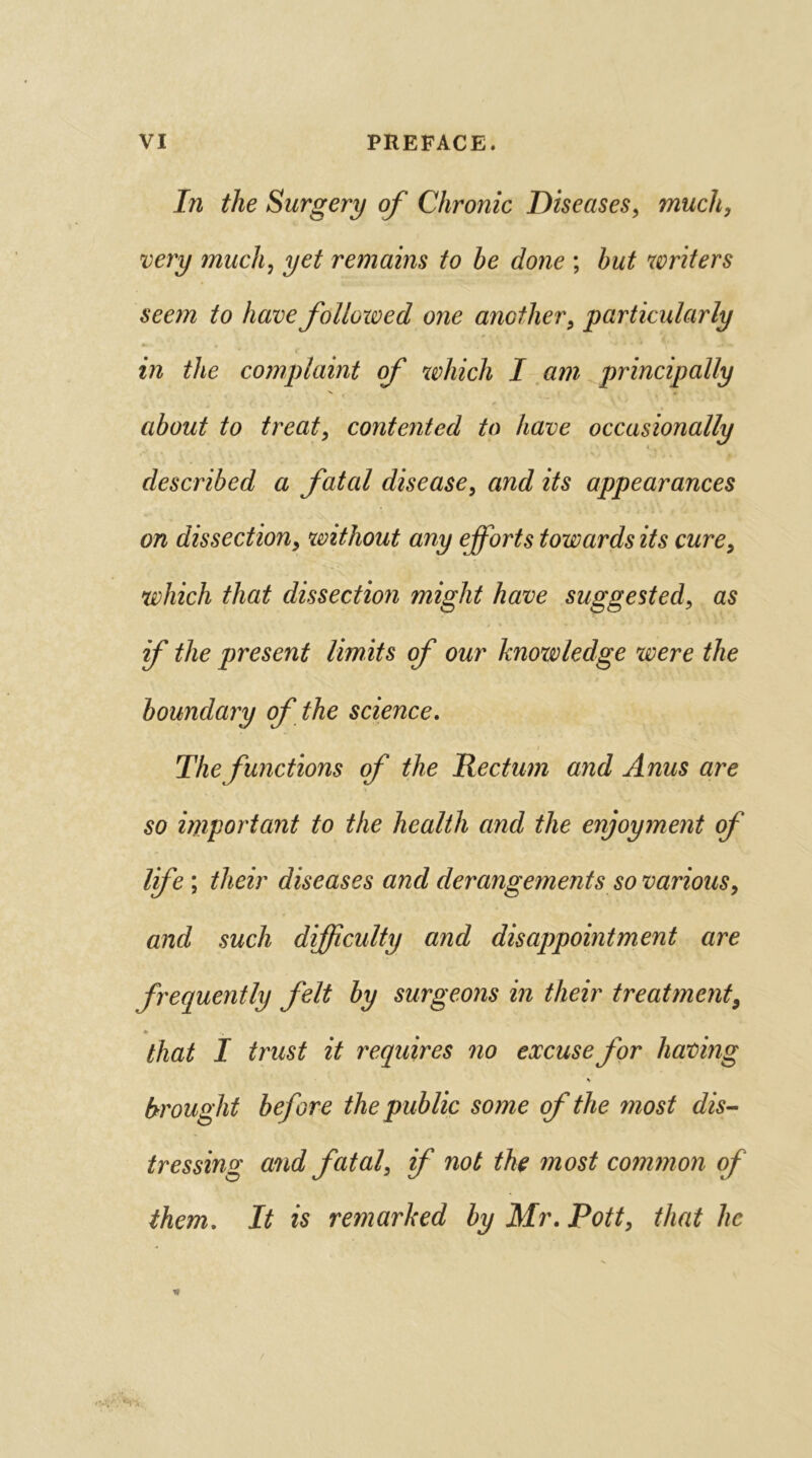 In the Surgery of Chronic Diseases, much, very much, yet remains to be done ; but writers seem to have followed one another, 'particularly in the complaint of which I am principally about to treat, contented to have occasionally described a fatal disease, and its appearances on dissection, without any efforts towards its cure, which that dissection might have suggested, as if the present limits of our knowledge were the boundary of the science. • * The functions of the Rectum and Anus are so important to the health and the enjoyment of life; their diseases and derangements so various, and such difficulty and disappointment are frequently felt by surgeons in their treatment9 * that I trust it requires no excuse for having \ brought before the public some of the most dis- tressing and fatal, if not the most common of them. It is remarked by Mr. Pott, that he