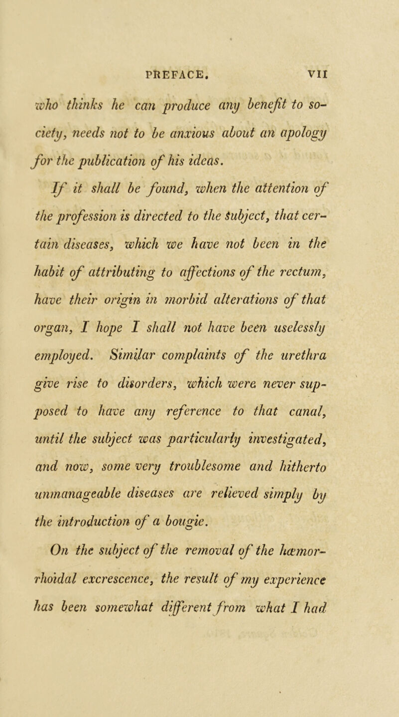 who thinks he can produce any benefit to so- ciety, needs not to be anxious about an apology for the publication of his ideas. If it shall be found, when the attention of the profession is directed to the Subject, that cer- tain diseases, which we have not been in the habit of attributing to affections of the rectum, have their origin in morbid alterations of that organ, I hope I shall not have been uselessly employed. Similar complaints of the urethra give rise to disorders, which were never sup- posed to have any reference to that canal, until the subject was particularly investigated, and now, some very troublesome arid hitherto unmanageable diseases are relieved simply by the introduction of a bougie. On the subject of the removal of the hcemor- rlioidal excrescence, the result of my experience has been someivhat different from what I had