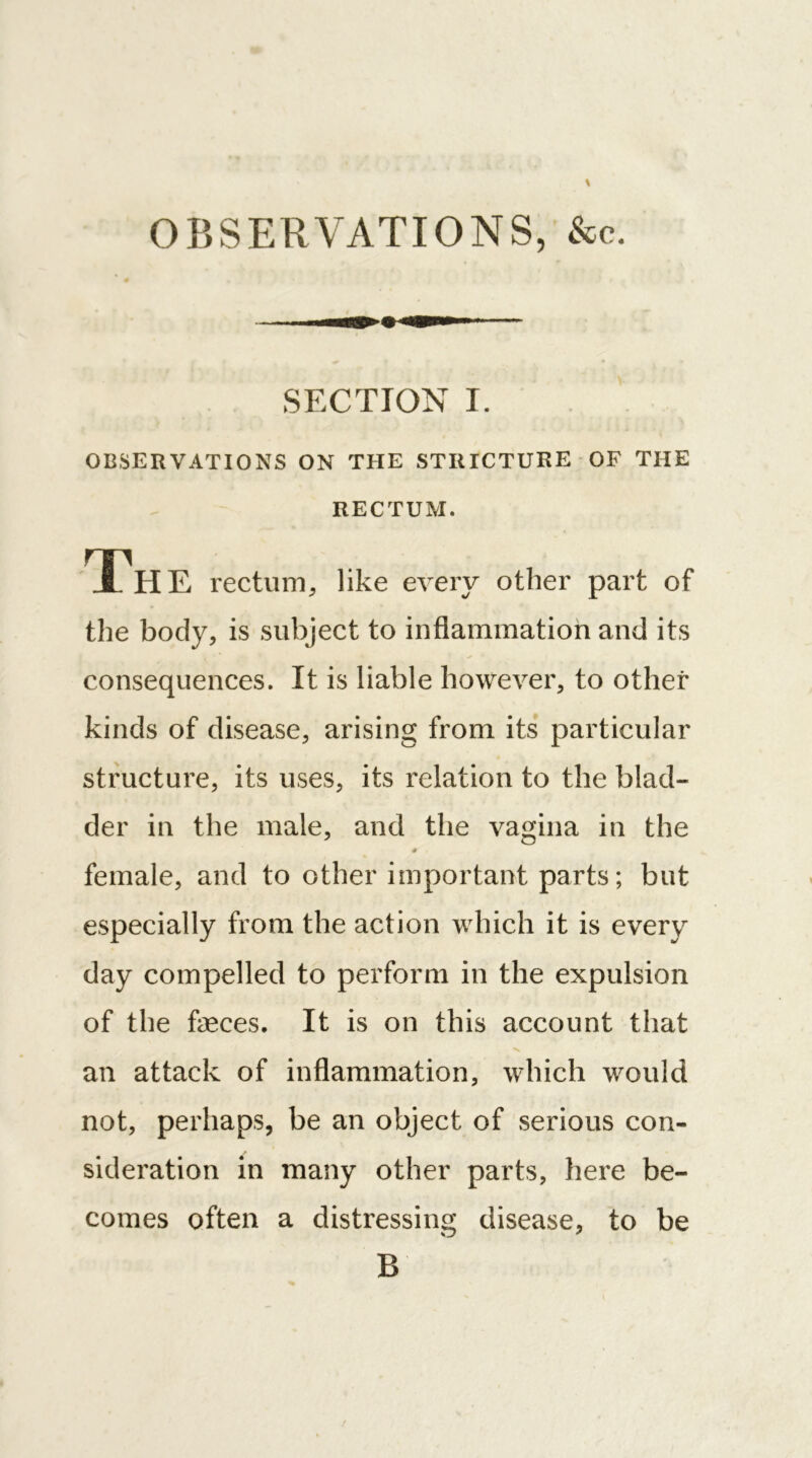 OBSERVATIONS, &c. SECTION I. OBSERVATIONS ON THE STRICTURE OF THE RECTUM. Th E rectum, like every other part of the body, is subject to inflammation and its consequences. It is liable however, to other kinds of disease, arising from its particular structure, its uses, its relation to the blad- der in the male, and the vagina in the # female, and to other important parts; but especially from the action which it is every day compelled to perform in the expulsion of the faeces. It is on this account that ■v an attack of inflammation, which would not, perhaps, be an object of serious con- sideration in many other parts, here be- comes often a distressing disease, to be B ' • '