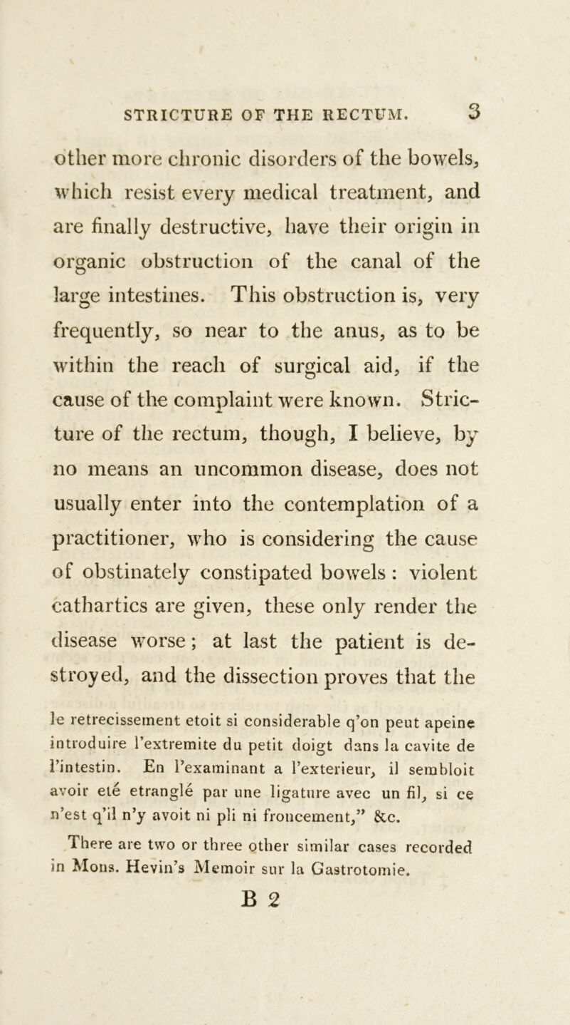 other more chronic disorders of the bowels* which resist every medical treatment* and are finally destructive* have their origin in organic obstruction of the canal of the large intestines. This obstruction is* very frequently* so near to the anus* as to be within the reach of surgical aid* if the cause of the complaint were known. Stric- ture of the rectum* though* I believe* by no means an uncommon disease* does not usually enter into the contemplation of a practitioner* who is considering the cause of obstinately constipated bowels : violent cathartics are given* these only render the disease worse; at last the patient is de- stroyed* and the dissection proves that the k retrecissement etoit si considerable q’on pent apeine introduire l’extremite du petit doigt dans la cavite de 1’intestin. En l’examinant a l’exterieur* il sembloit avoir ete etrangle par une ligature avec un fil* si ce n’est q’il n’y avoit ni pli ni froncement*” &c. There are two or three other similar cases recorded in Mons. Hevin’s Memoir sur la Gastrotomie.