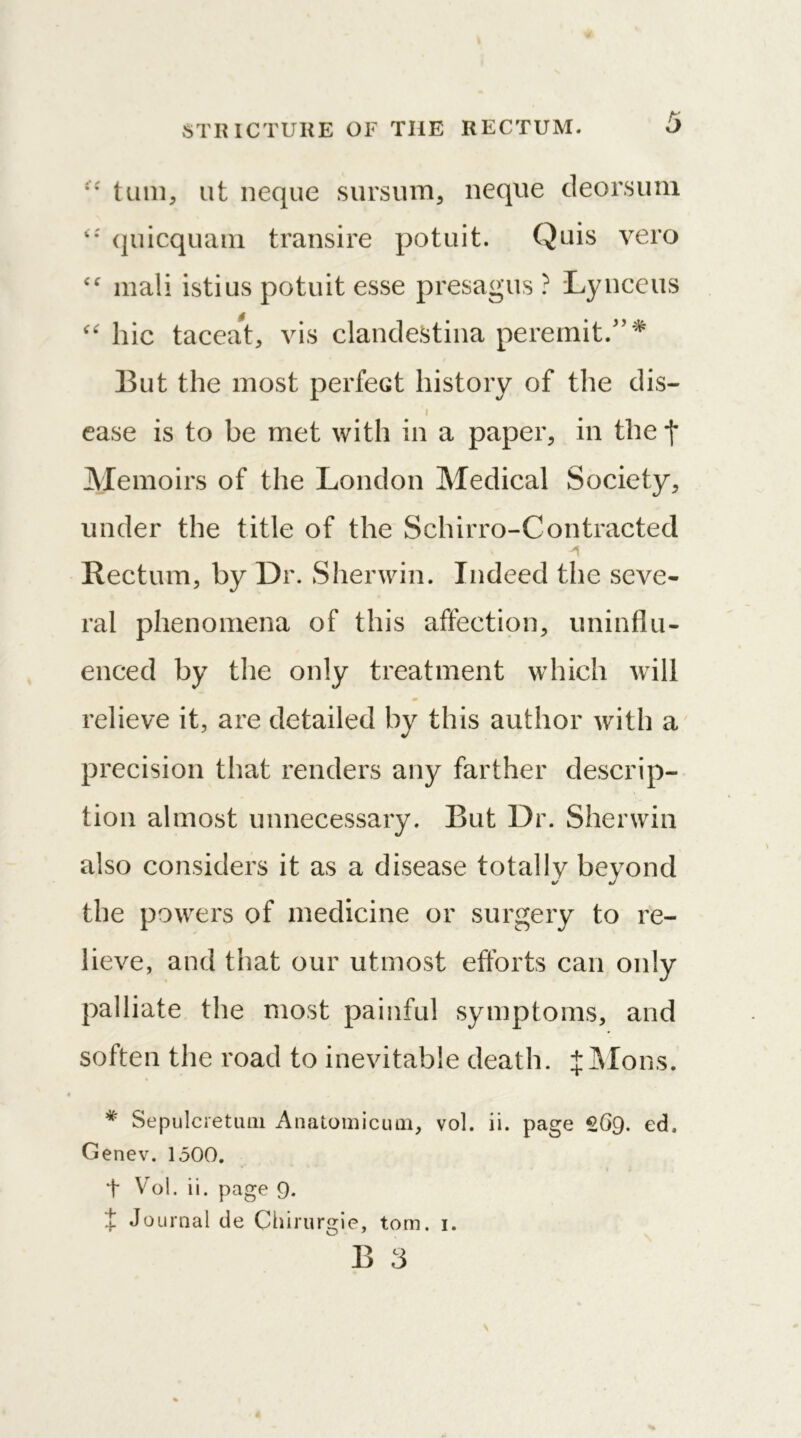 •• turn, ut neque sursum, neque deorsum 4*' quicquam transire potuit. Quis vero mali istius potuit esse presagus ? Lynceus “ hie taceat, vis clandestina peremit/’* But the most perfect history of the dis— i ease is to be met with in a paper, in the f Memoirs of the London Medical Society, under the title of the Sehirro-Contracted * A Rectum, by Dr. Sherwin. Indeed the seve- ral phenomena of this affection, uninflu- enced by the only treatment which will relieve it, are detailed by this author with a precision that renders any farther descrip- tion almost unnecessary. But Dr. Sherwin also considers it as a disease totally beyond the powers of medicine or surgery to re- lieve, and that our utmost efforts can only palliate the most painful symptoms, and soften the road to inevitable death. jMons. # Sepulcretutn Anatomicum, vol. ii. page £69. ed, Genev. 1500. t Vol. ii. page 9. t Journal de Chirurgie, tom. 1.