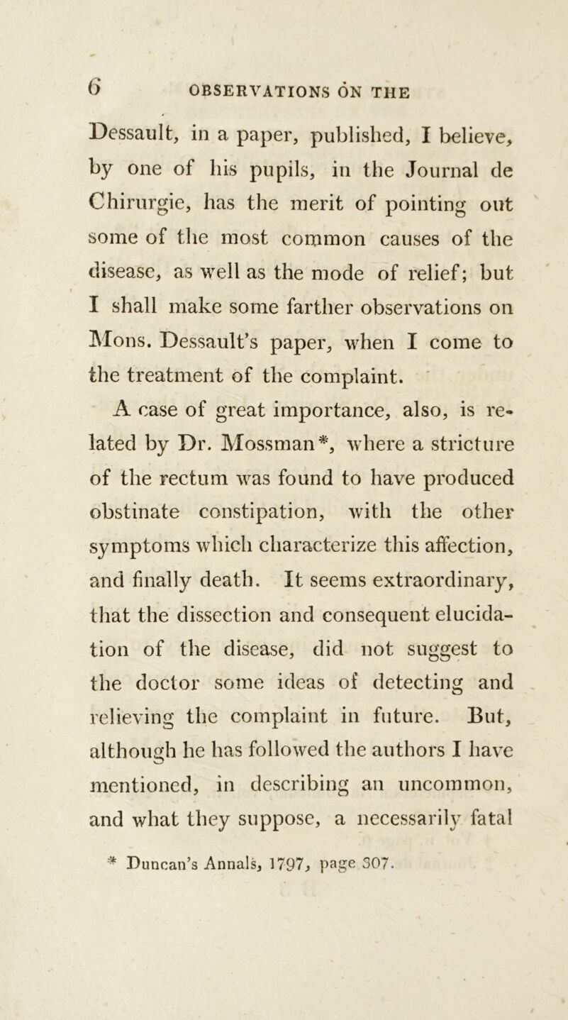 Dessault, in a paper, published, I believe, by one of his pupils, in the Journal de Chirurgie, has the merit of pointing out some of the most common causes of the disease, as well as the mode of relief; but I shall make some farther observations on Mons. Dessault’s paper, when I come to the treatment of the complaint. A case of great importance, also, is re- lated by Dr. Mossman*, where a stricture of the rectum was found to have produced obstinate constipation, with the other symptoms which characterize this affection, and finally death. It seems extraordinary, that the dissection and consequent elucida- tion of the disease, did not suggest to the doctor some ideas of detecting and relieving the complaint in future. But, although he has followed the authors I have mentioned, in describing an uncommon, and what they suppose, a necessarily fatal # Duncan’s Annals, 1797, page 307.