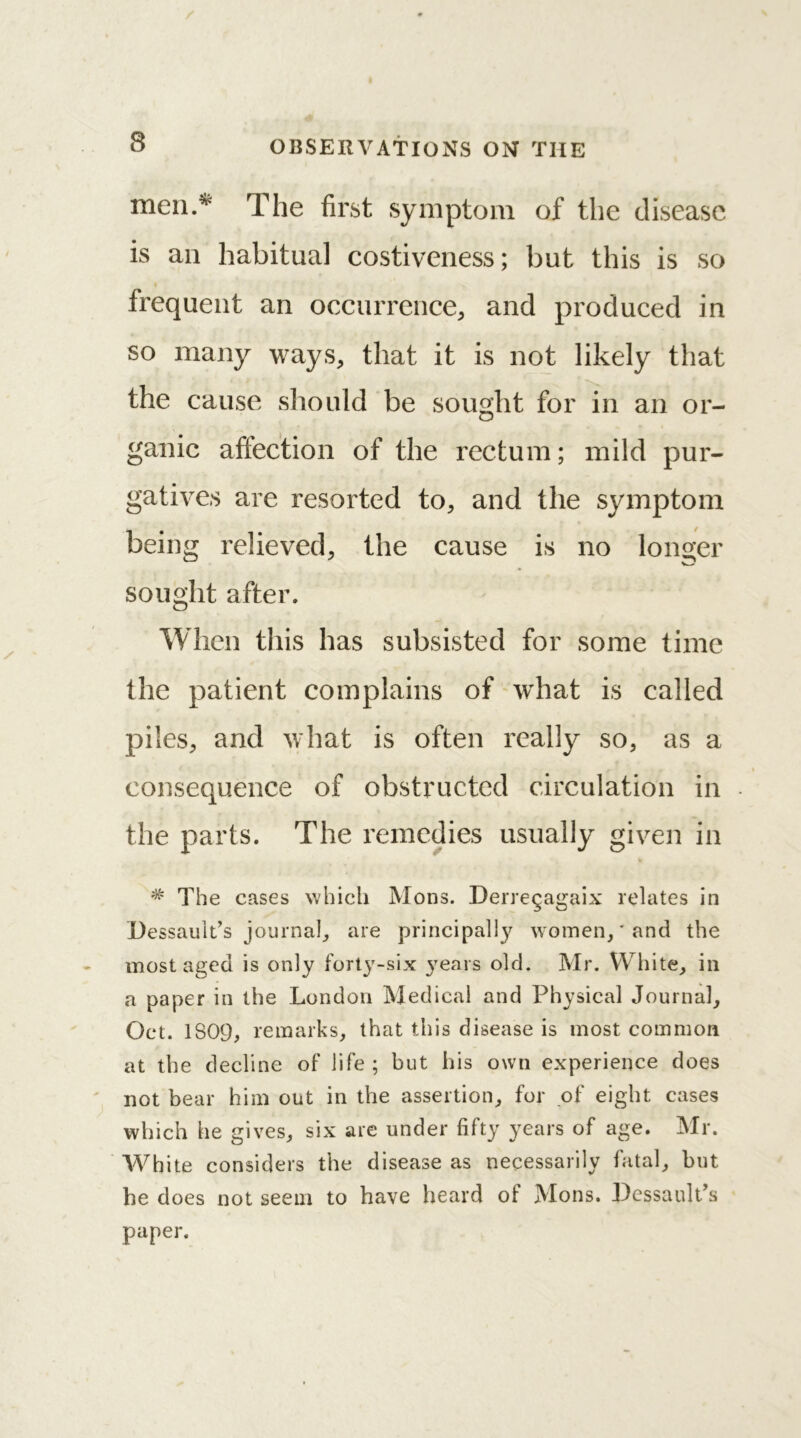 men.* The first symptom of the disease is an habitual costiveness; but this is so frequent an occurrence, and produced in so many ways, that it is not likely that the cause should be sought for in an or- ganic affection of the rectum; mild pur- gatives are resorted to, and the symptom being relieved, the cause is no longer sought after. When this has subsisted for some time the patient complains of what is called piles, and what is often really so, as a consequence of obstructed circulation in the parts. The remedies usually given in # The cases which Mons. Derregagaix relates in Dessault’s journal, are principally women,' and the most aged is only forty-six years old. Mr. White, in a paper in the London Medical and Physical Journal, Oct. 1S09, remarks, that this disease is most common at the decline of life ; but his own experience does not bear him out in the assertion, for of eight cases which he gives, six are under fifty years of age. Mr. White considers the disease as necessarily fatal, but he does not seem to have heard of Mons. Dessault’s paper.