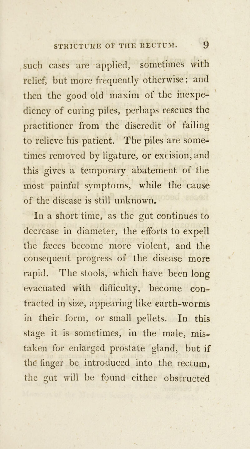 such cases are applied, sometimes with relief, but more frequently otherwise; and then the good old maxim of the inexpe- diency of curing piles, perhaps rescues the practitioner from the discredit of failing to relieve his patient. The piles are some- times removed by ligature, or excision, and this gives a temporary abatement of the most painful symptoms, while the cause of the disease is still unknown. In a short time, as the gut continues to decrease in diameter, the efforts to expell the faeces become more violent, and the consequent progress of the disease more rapid. The stools, which have been long evacuated with difficulty, become con- tracted in size, appearing like earth-worms in their form, or small pellets. In this stage it is sometimes, in the male, mis- taken for enlarged prostate gland, but if the finger be introduced into the rectum, the gut will be found either obstructed