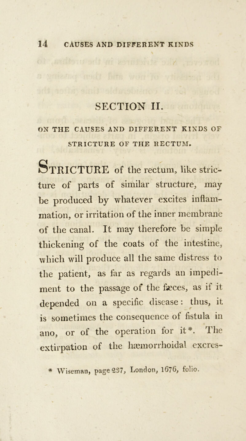 SECTION II. ON THE CAUSES AND DIFFERENT KINDS OF STRICTURE OF THE RECTUM. Stricture of the rectum, like stric- ture of parts of similar structure, may be produced by whatever excites inflam- mation, or irritation of the inner membrane of the canal. It may therefore be simple thickening of the coats of the intestine, which will produce all the same distress to the patient, as far as regards an impedi- ment to the passage of the faeces, as if it depended on a specific disease: thus, it is sometimes the consequence of fistula in ano, or of the operation for it*. The extirpation of the hsemorrhoidal excres- * Wiseman, page 2S7, London, 1076, folio.