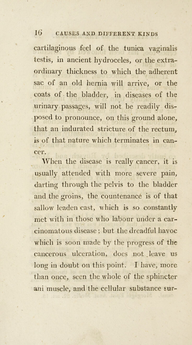 cartilaginous feel of the tunica vaginalis testis, in ancient hydroceles, or the extra- ordinary thickness to which the adherent sac of an old hernia will arrive, or the . ' t ■ ■ coats of the bladder, in diseases of the urinary passages, will not be readily dis- posed to pronounce, on this ground alone, that an indurated stricture of the rectum, * t is of that nature which terminates in can- cer. When the disease is really cancer, it is \ usually attended with more severe pain, darting through the pelvis to the bladder and the groins, the countenance is of that sallow^ leaden cast, w hich is so constantly met writh in those w ho labour under a car- cinomatous disease ; but the dreadful havoc which is soon made by the progress of the cancerous ulceration, does not .leave us long in doubt on this point. I have, more than once, seen the whole of the sphincter ani muscle, and the cellular substance sur-