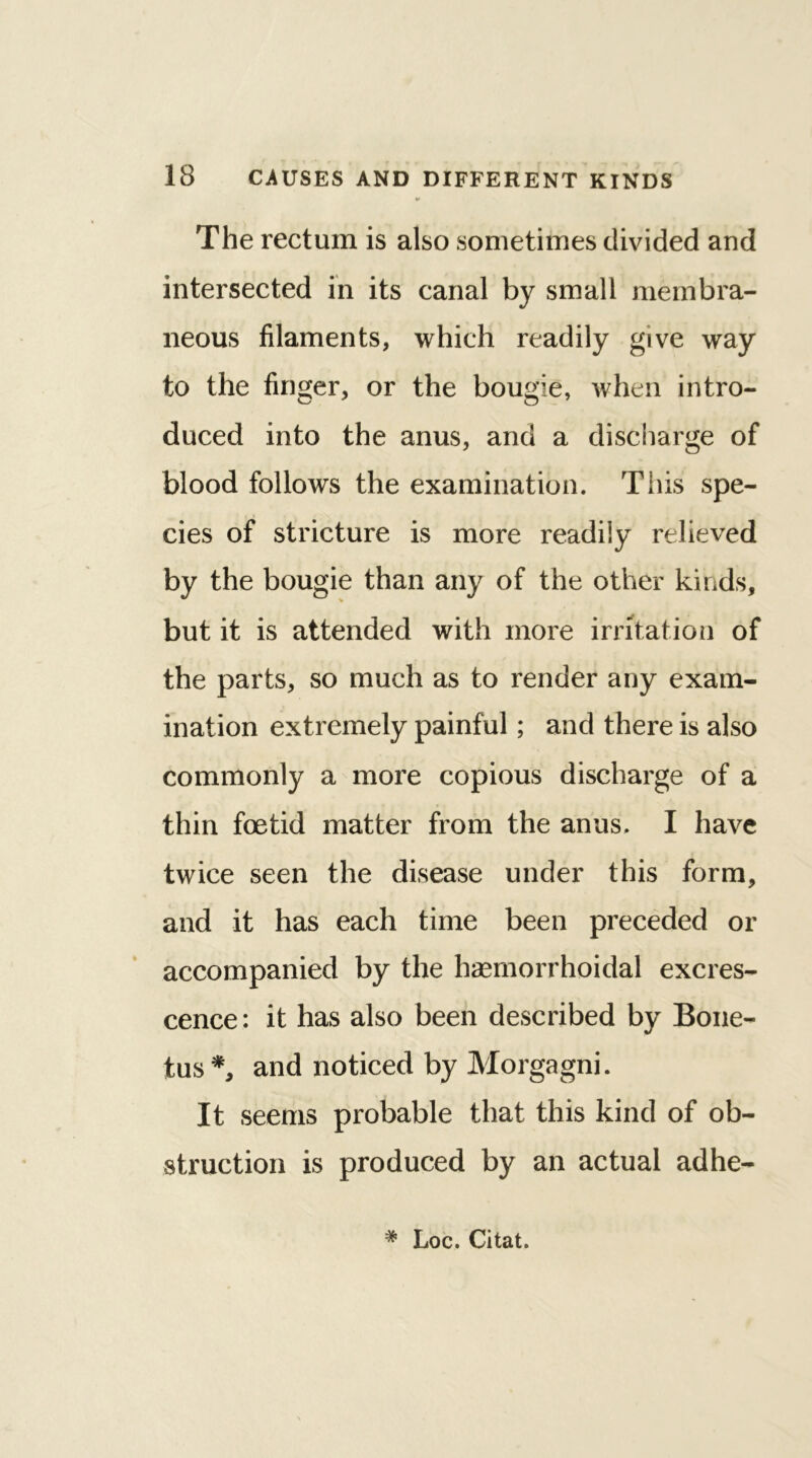 The rectum is also sometimes divided and intersected in its canal by small membra- neous filaments, which readily give way to the finger, or the bougie, when intro- duced into the anus, and a discharge of blood follows the examination. This spe- cies of stricture is more readily relieved by the bougie than any of the other kinds, but it is attended with more irritation of the parts, so much as to render any exam- ination extremely painful; and there is also commonly a more copious discharge of a thin foetid matter from the anus. I have twice seen the disease under this form, and it has each time been preceded or accompanied by the haemorrhoidal excres- cence: it has also been described by Bone- tus*, and noticed by Morgagni. It seems probable that this kind of ob- struction is produced by an actual adhe- # Loc. Citat.