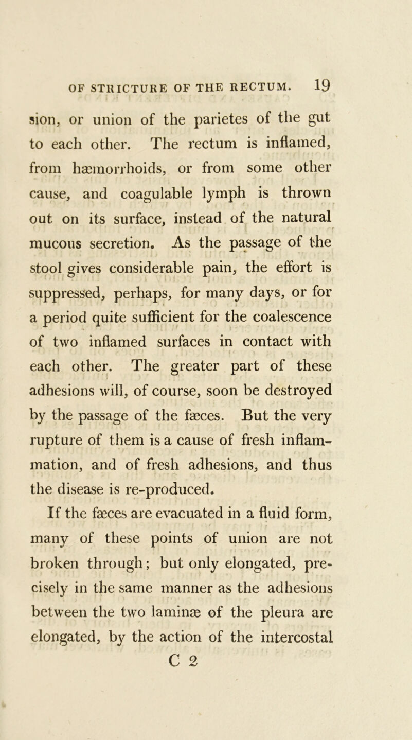 sion, or union of the parietes of the gut to each other. The rectum is inflamed, from haemorrhoids, or from some other cause, and coagulable lymph is thrown out on its surface, instead of the natural f r mucous secretion. As the passage of the stool gives considerable pain, the effort is suppressed, perhaps, for many days, or for 4 a period quite sufficient for the coalescence of two inflamed surfaces in contact with each other. The greater part of these adhesions will, of course, soon be destroyed by the passage of the faeces. But the very rupture of them is a cause of fresh inflam- mation, and of fresh adhesions, and thus the disease is re-produced. If the faeces are evacuated in a fluid form, many of these points of union are not broken through; but only elongated, pre- cisely in the same manner as the adhesions between the two laminae of the pleura are elongated, by the action of the intercostal C 2
