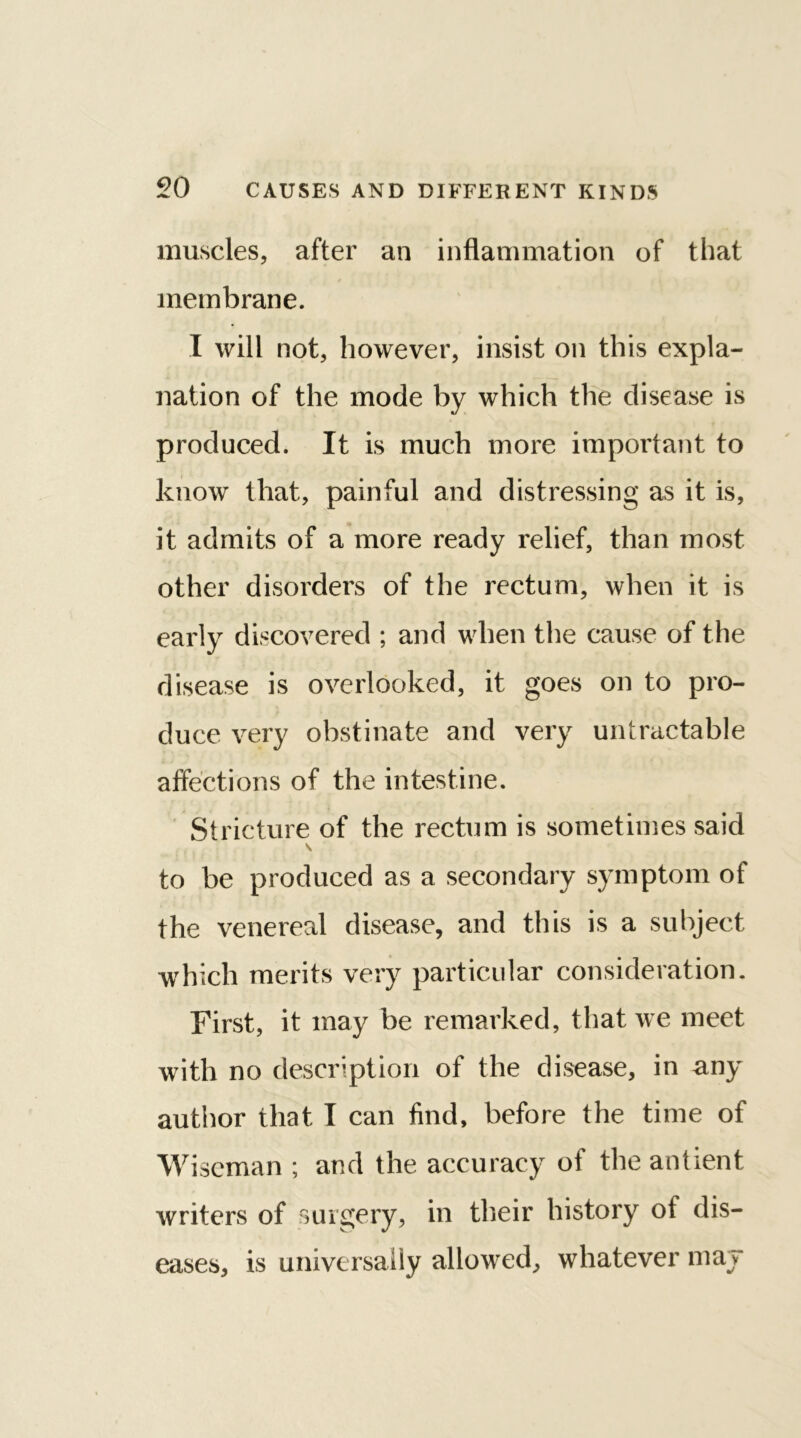 muscles, after an inflammation of that membrane. I will not, however, insist on this expla- nation of the mode by which the disease is produced. It is much more important to know that, painful and distressing as it is, it admits of a more ready relief, than most other disorders of the rectum, when it is early discovered ; and when the cause of the disease is overlooked, it goes on to pro- duce very obstinate and very untractable affections of the intestine. Stricture of the rectum is sometimes said s to be produced as a secondary symptom of the venereal disease, and this is a subject which merits very particular consideration. First, it may be remarked, that we meet with no description of the disease, in any author that I can find, before the time of Wiseman ; and the accuracy of the antient writers of surgery, in their history of dis- eases, is universally allowed, whatever may