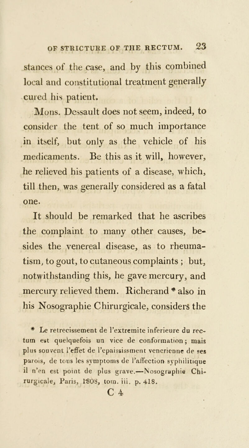 stances of the case, and by this combined local and constitutional treatment generally cured his patient. Mons. Dessault does not seem, indeed, to consider the tent of so much importance in itself, but only as the vehicle of his •S medicaments. Be this as it will, however, he relieved his patients of a disease, which, till then, was generally considered as a fatal one. It should be remarked that he ascribes the complaint to many other causes, be- sides the venereal disease, as to rheuma- tism, to gout, to cutaneous complaints ; but, notwithstanding this, he gave mercury, and mercury relieved them. Richerand * also in his Nosographie Chirurgicale, considers the * Le retrecissement de Fextremite inferieure du rec- tum est queiquefois un vice de conformation; mais plus souvent i’effet de Fepaississment venerienne de ses parois, de tons les symptoms de Faffection syphilitique il n’en est point de plus grave.—Nosographie Chi~ rurgicale, Paris, 1*808, tom. iii. p. 418. C 4