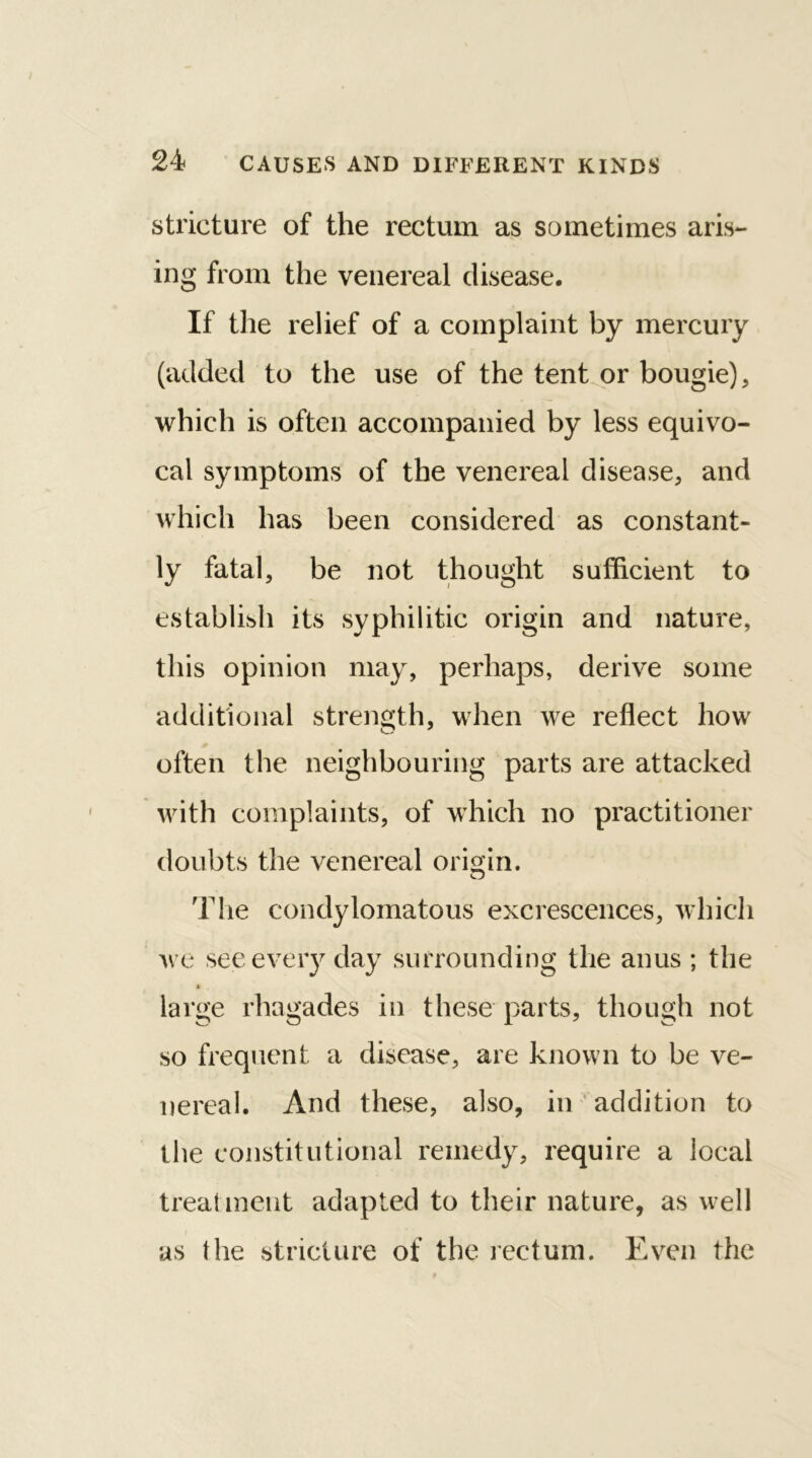 stricture of the rectum as sometimes aris- ing from the venereal disease. If the relief of a complaint by mercury (added to the use of the tent or bougie) , which is often accompanied by less equivo- cal symptoms of the venereal disease, and which has been considered as constant- ly fatal, be not thought sufficient to establish its syphilitic origin and nature, this opinion may, perhaps, derive some additional strength, when we reflect how often the neighbouring parts are attacked with complaints, of which no practitioner doubts the venereal origin. The condylomatous excrescences, which we see every day surrounding the anus ; the » . large rhagades in these parts, though not so frequent a disease, are known to be ve- nereal. And these, also, in addition to the constitutional remedy, require a local treatment adapted to their nature, as well as the stricture of the rectum. Even the