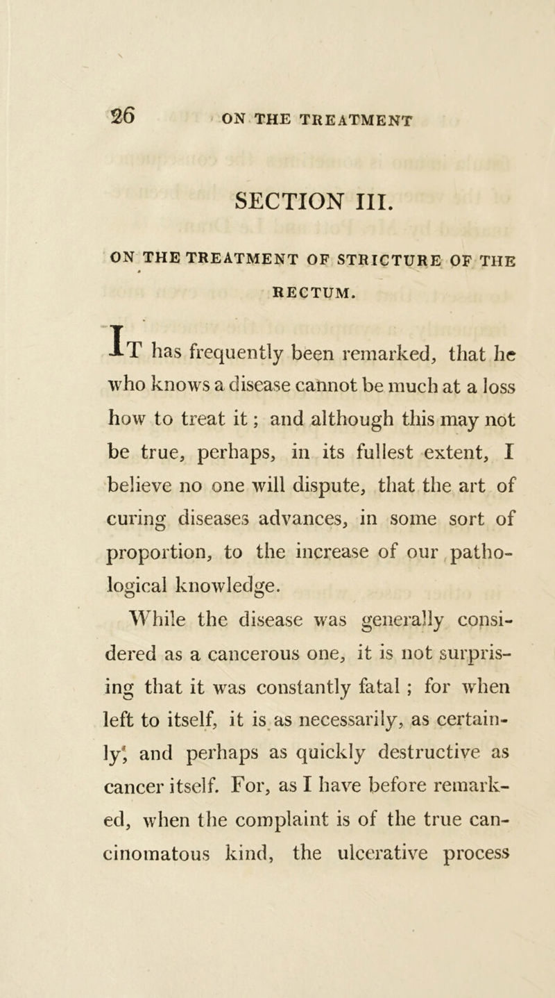 SECTION III. ON THE TREATMENT OF STRICTURE OF THE 3 RECTUM. T AT has frequently been remarked, that he who knows a disease cannot be much at a loss how to treat it; and although this may not be true, perhaps, in its fullest extent, I believe no one will dispute, that the art of curing diseases advances, in some sort of proportion, to the increase of our patho- logical knowledge. While the disease was generally consi- dered as a cancerous one, it is not surpris- ing that it was constantly fatal ; for when left to itself, it is as necessarily, as certain- ly, and perhaps as quickly destructive as cancer itself. For, as I have before remark- ed, when the complaint is of the true can- cinomatous kind, the ulcerative process