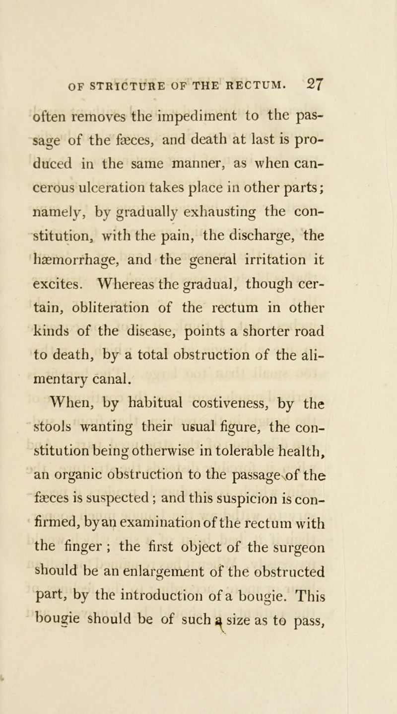 often removes the impediment to the pas- sage of the faeces, and death at last is pro- duced in the same manner, as when can- cerous ulceration takes place in other parts; namely, by gradually exhausting the con- stitution, with the pain, the discharge, the haemorrhage, and the general irritation it excites. Whereas the gradual, though cer- tain, obliteration of the rectum in other kinds of the disease, points a shorter road to death, by a total obstruction of the ali- mentary canal. When, by habitual costiveness, by the stools wanting their usual figure, the con- stitution being otherwise in tolerable health, an organic obstruction to the passaged the feces is suspected ; and this suspicion is con- firmed, by an examination of the rectum with the finger ; the first object of the surgeon should be an enlargement of the obstructed part, by the introduction of a bougie. This bougie should be of such^sizeas to pass,