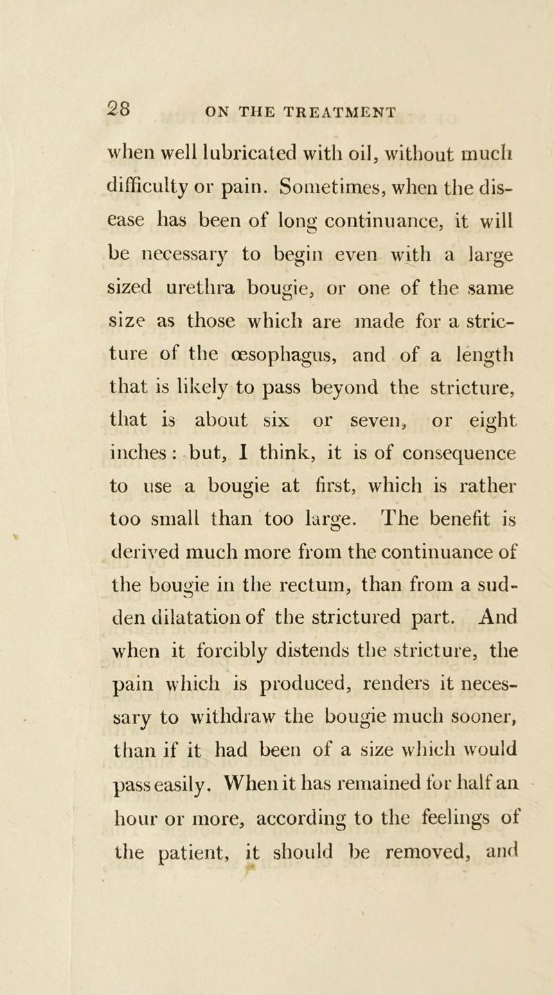 when well lubricated with oil, without much difficulty or pain. Sometimes, when the dis- ease has been of long continuance, it will be necessary to begin even with a large J o o sized urethra bougie, or one of the same size as those which are made for a stric- ture oi the oesophagus, and of a length that is likely to pass beyond the stricture, that is about six or seven, or eight inches: but, I think, it is of consequence to use a bougie at first, which is rather too small than too large. The benefit is derived much more from the continuance of the bougie in the rectum, than from a sud- den dilatation of the strictured part. And when it forcibly distends the stricture, the pain which is produced, renders it neces- sary to withdraw the bougie much sooner, than if it had been of a size which would pass easily. When it has remained for half an hour or more, according to the feelings of the patient, it should be removed, and