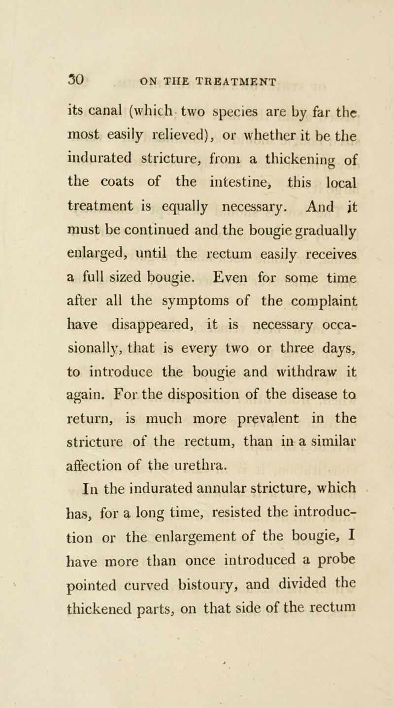 50 its canal (which two species are by far the most easily relieved), or whether it be the indurated stricture, from a thickening of the coats of the intestine, this local treatment is equally necessary. And it must be continued and the bougie gradually enlarged, until the rectum easily receives a full sized bougie. Even for some time after all the symptoms of the complaint have disappeared, it is necessary occa- sionally, that is every two or three days, to introduce the bougie and withdraw it again. For the disposition of the disease to return, is much more prevalent in the stricture of the rectum, than in a similar affection of the urethra. In the indurated annular stricture, which has, for a long time, resisted the introduc- tion or the enlargement of the bougie, I have more than once introduced a probe pointed curved bistoury, and divided the thickened parts, on that side of the rectum