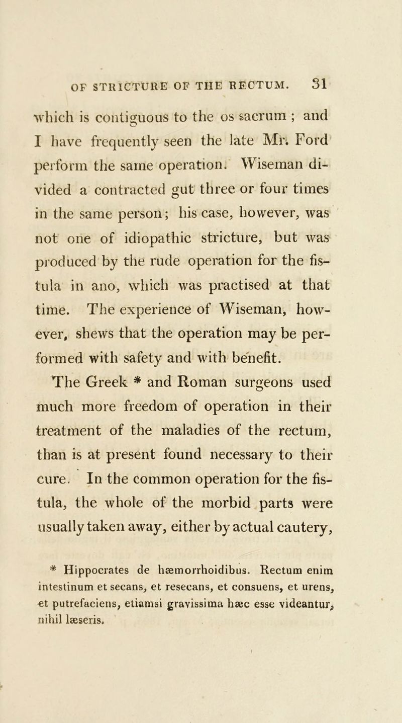 which is contiguous to the os sacrum ; and I have frequently seen the late Mr. Ford perform the same operation. Wiseman di- vided a contracted gut three or four times in the same person; his case, however, was not one of idiopathic stricture, but was produced by the rude operation for the fis- tula in ano, which was practised at that time. The experience of Wiseman, how- ever, shews that the operation may be per- formed with safety and with benefit. The Greek * and Roman surgeons used much more freedom of operation in their treatment of the maladies of the rectum, than is at present found necessary to their cure. In the common operation for the fis- tula, the whole of the morbid parts were usually taken away, either by actual cautery, * Hippocrates de hsemorrhoidibus. Rectum enim intestinum et secans, et resecans, et consuens, et urens, et putrefaciens, etiamsi grayissima hsec esse videantur, nihil lseseris.