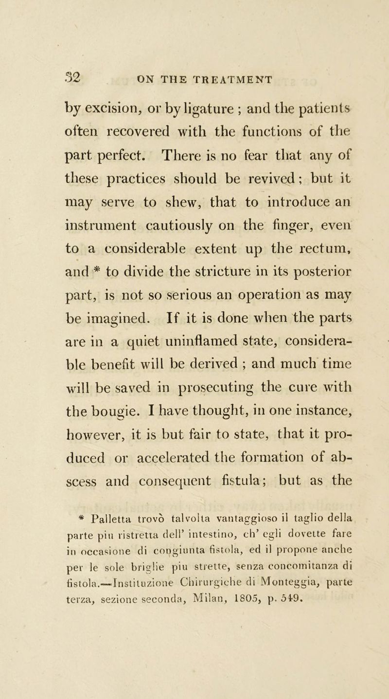 by excision, or by ligature ; and the patients often recovered with the functions of the part perfect. There is no fear that any of these practices should be revived; but it may serve to shew, that to introduce an instrument cautiously on the finger, even to a considerable extent up the rectum, and * to divide the stricture in its posterior part, is not so serious an operation as may be imagined. If it is done when the parts are in a quiet uninflamed state, considera- ble benefit will be derived ; and much time will be saved in prosecuting the cure with the bougie. I have thought, in one instance, however, it is but fair to state, that it pro- duced or accelerated the formation of ab- scess and consequent fistula; but as the * Palletta trovo talvolta vantaggioso il taglio della parte piu ristretta dell’ intestino, ch’ egli doveite fare in occasione di congiunta fistola, ed il propone anche per le sole briglie piu strette, senza concomitanza di fistola.—Instituzione Chirurgiche di Monteggia, parte terza, sezione seconda, Milan, 1805, p. 519.