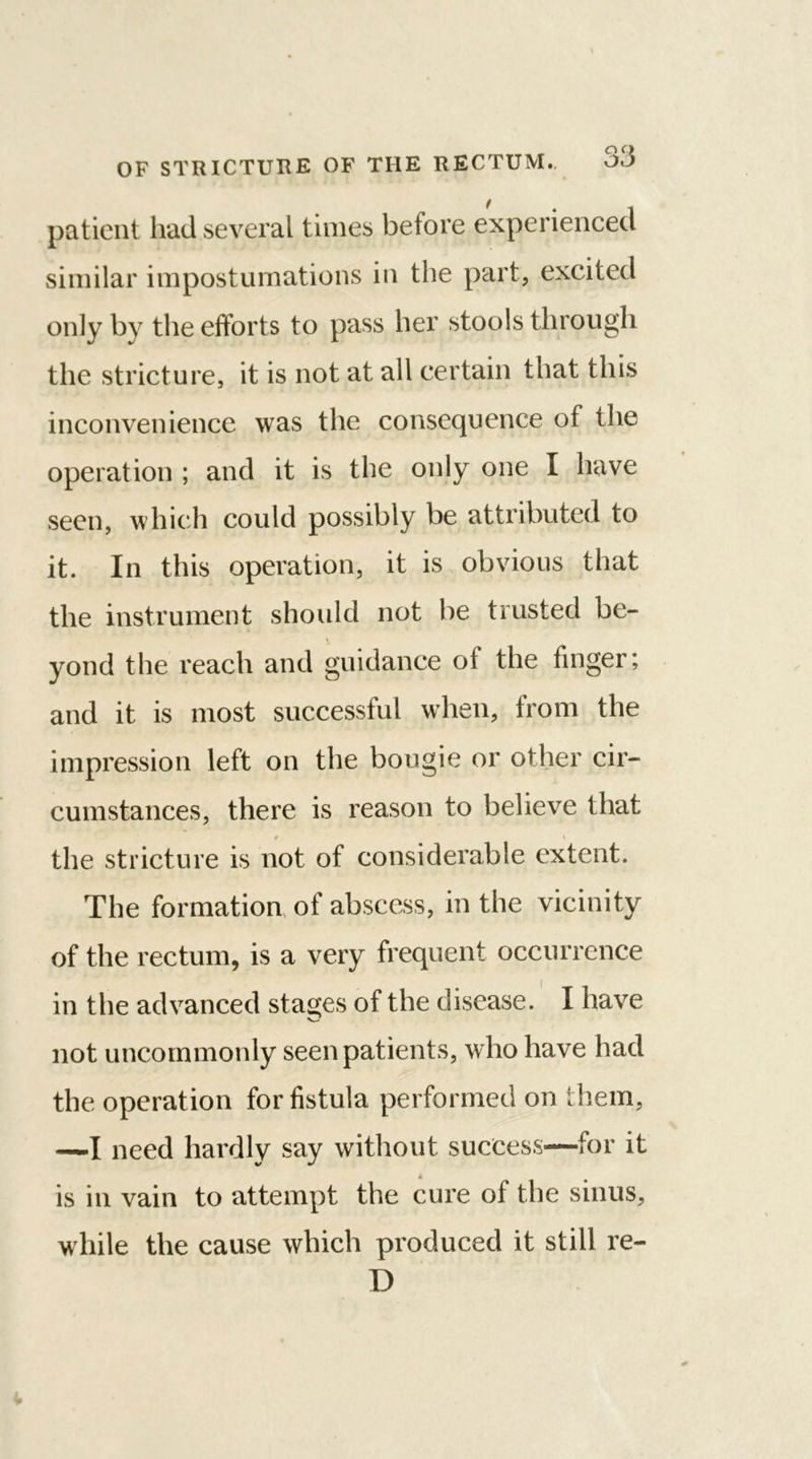 patient had several times before experienced similar impostumations in the part, excited only by the efforts to pass her stools through the stricture, it is not at all certain that this inconvenience was the consequence of the operation ; and it is the only one I have seen, which could possibly be attributed to it. In this operation, it is obvious that the instrument should not be trusted be- yond the reach and guidance of the finger; and it is most successful when, from the impression left on the bougie or other cir- cumstances, there is reason to believe that 9 \ the stricture is not of considerable extent. The formation of abscess, in the vicinity of the rectum, is a very frequent occurrence in the advanced stages of the disease. I have not uncommonly seen patients, who have had the operation for fistula performed on them, —I need hardly say without success—for it is in vain to attempt the cure of the sinus, while the cause which produced it still re- D