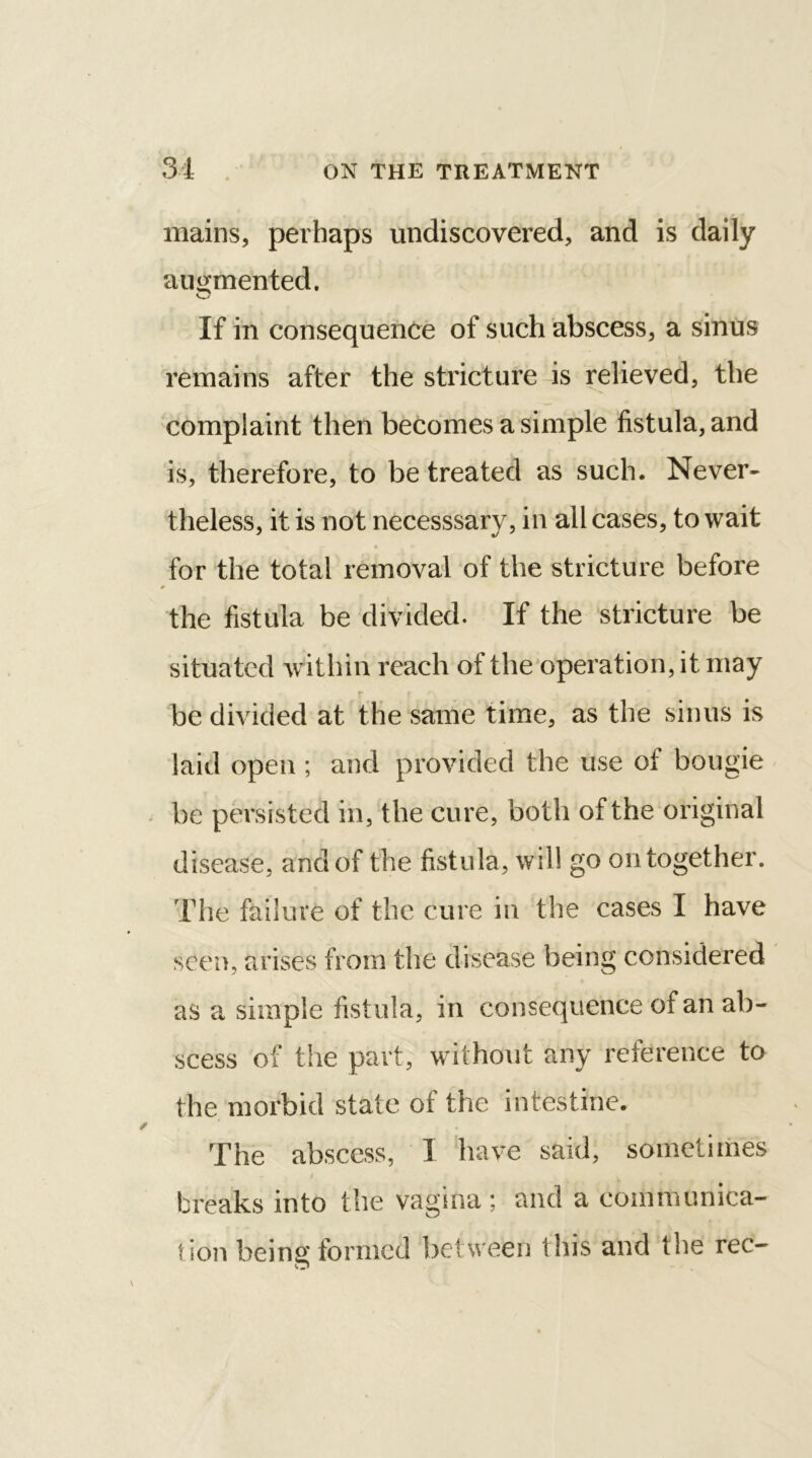 mains, perhaps undiscovered, and is daily augmented. If in consequence of such abscess, a sinus remains after the stricture is relieved, the complaint then becomes a simple fistula, and is, therefore, to be treated as such. Never- theless, it is not necesssary, in all cases, to wait • • * ^ • for the total removal of the stricture before * the fistula be divided. If the stricture be situated within reach of the operation, it may be divided at the same time, as the sinus is laid open ; and provided the use of bougie be persisted in, the cure, both of the original disease, and of the fistula, will go on together. The failure of the cure in the cases I have seen, arises from the disease being considered as a simple fistula, in consequence of an ab- scess of the part, without any reference to the morbid state of the intestine. The abscess, I have said, sometimes breaks into the vagina; and a communica- tion being formed between this and the rec-