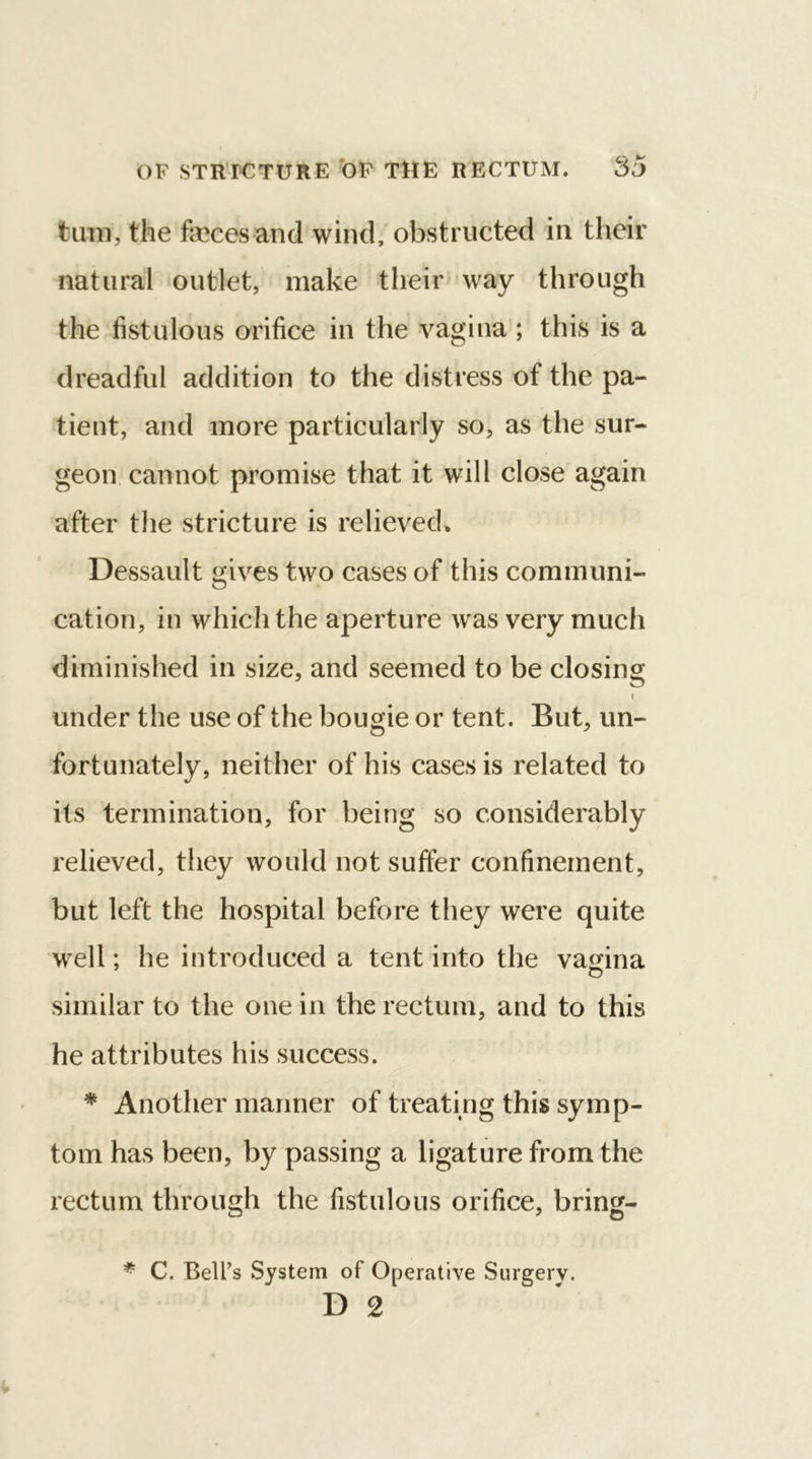 turn, the faeces and wind, obstructed in their natural outlet, make their way through the fistulous orifice in the vagina; this is a dreadful addition to the distress of the pa- tient, and more particularly so, as the sur- geon cannot promise that it will close again after the stricture is relieved* Dessault gives two cases of this communi- cation, in which the aperture was very much diminished in size, and seemed to be closing under the use of the bougie or tent. But, un- fortunately, neither of his cases is related to its termination, for being so considerably relieved, they would not suffer confinement, but left the hospital before they were quite well; he introduced a tent into the vagina similar to the one in the rectum, and to this he attributes his success. * Another manner of treating this symp- tom has been, by passing a ligature from the rectum through the fistulous orifice, bring- * C. Bell’s System of Operative Surgery. D 2