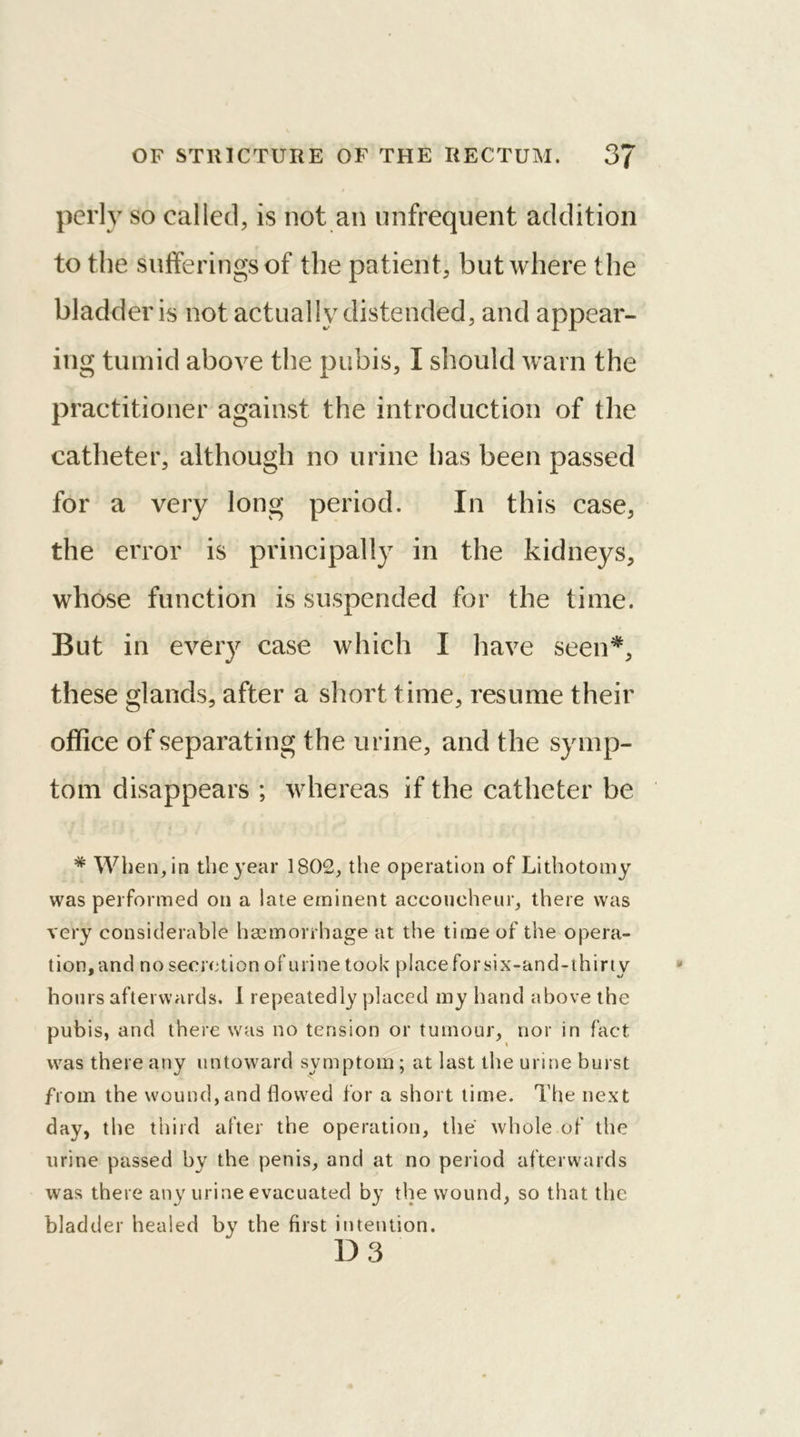 perly so called, is not an nnfrequent addition to the sufferings of the patient, but where the bladder is not actually distended, and appear- ing tumid above the pubis, I should warn the practitioner against the introduction of the catheter, although no urine has been passed for a very long period. In this case, the error is principally in the kidneys, whose function is suspended for the time. But in every case which I have seen* %/ * these glands, after a short time, resume their office of separating the urine, and the symp- tom disappears ; whereas if the catheter be * When, in the year 1802, the operation of Lithotomy was performed on a late eminent accoucheur, there was very considerable haemorrhage at the time of the opera- tion, and no secretion of urine took place for six-and-thirty hours afterwards. I repeatedly placed my hand above the pubis, and there was no tension or tumour, nor in fact was there any untoward symptom; at last the urine burst from the wound, and flowed for a short time. The next day, the third after the operation, the whole of the urine passed by the penis, and at no period afterwards was there any urine evacuated by the wound, so that the bladder healed by the first intention. D 3
