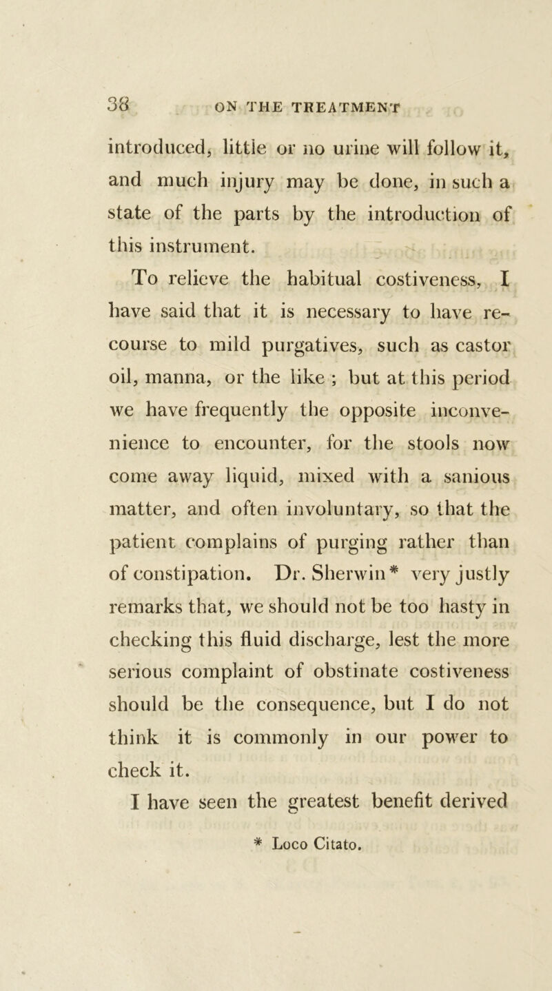 introduced, little or no urine will follow it, and much injury may be done, in such a state of the parts by the introduction of this instrument. To relieve the habitual costiveness, I have said that it is necessary to have re- course to mild purgatives, such as castor oil, manna, or the like ; but at this period we have frequently the opposite inconve- nience to encounter, for the stools now come away liquid, mixed with a sanious matter, and often involuntary, so that the patient complains of purging rather than of constipation. Dr. Sherwin* very justly remarks that, we should not be too hasty in checking this fluid discharge, lest the more serious complaint of obstinate costiveness should be the consequence, but I do not think it is commonly in our power to check it. I have seen the greatest benefit derived * Loco Citato.