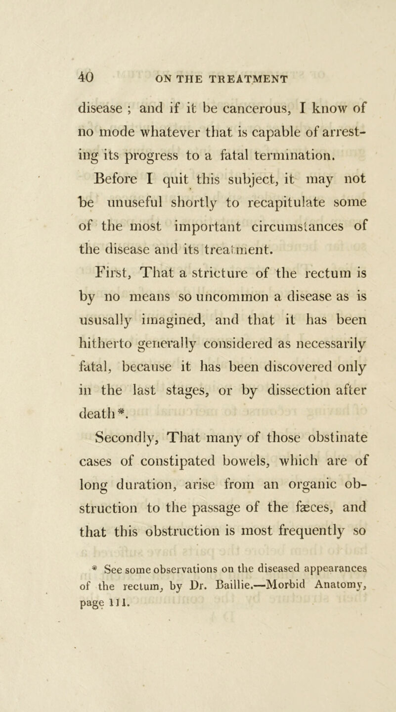 disease ; and if it be cancerous, I know of no mode whatever that is capable of arrest- ing its progress to a fatal termination. Before I quit this subject, it may not be unuseful shortly to recapitulate some of the most important circumstances of the disease and its treatment. First, That a stricture of the rectum is by no means so uncommon a disease as is ususally imagined, and that it has been hitherto generally considered as necessarily fatal, because it has been discovered only in the last stages, or by dissection after death *. Secondly, That many of those obstinate cases of constipated bowels, which are of long duration, arise from an organic ob- struction to the passage of the faeces, and that this obstruction is most frequently so * See some observations on the diseased appearances of the rectum, by Dr. Baillie.—Morbid Anatomy, page 111.