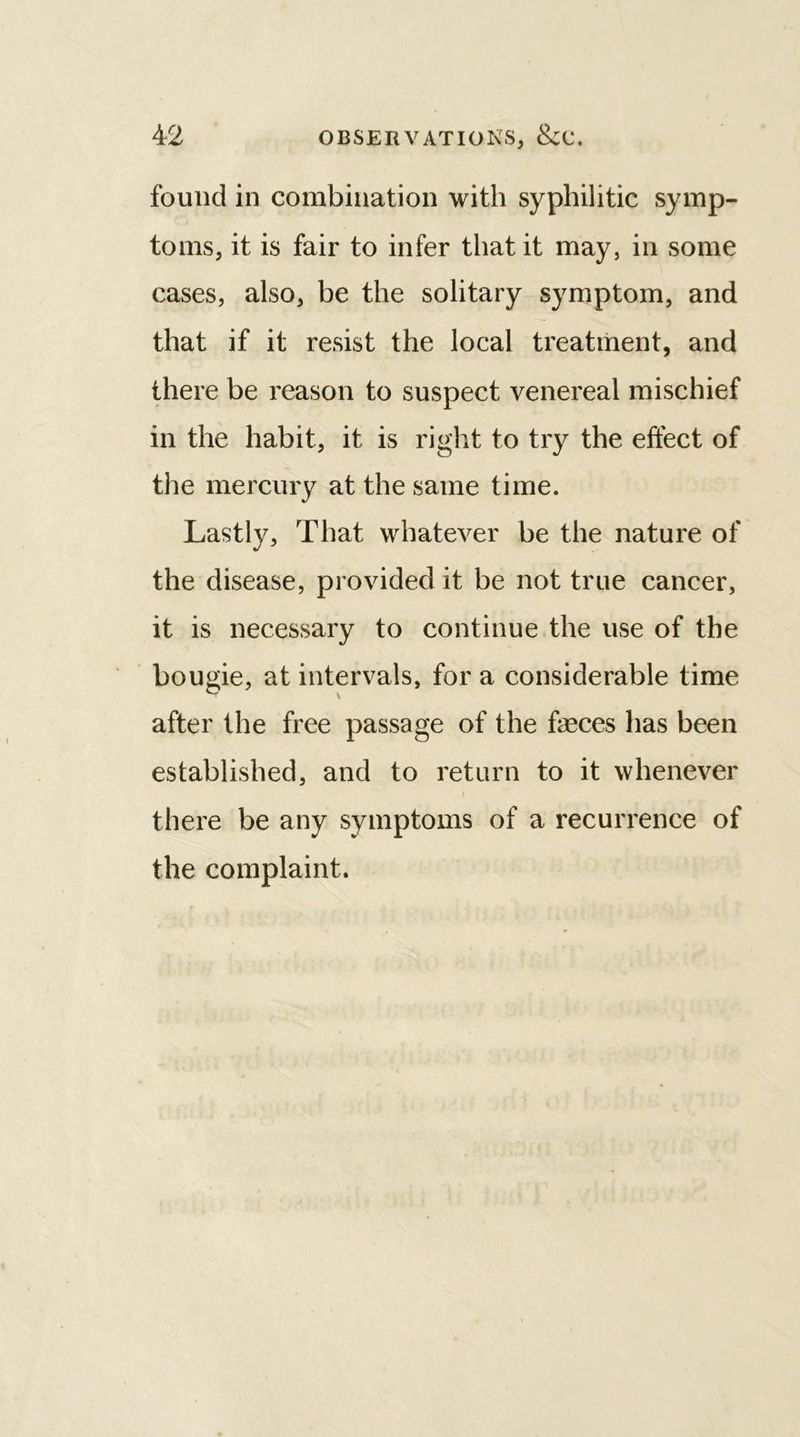 found in combination with syphilitic symp- toms, it is fair to infer that it may, in some cases, also, be the solitary symptom, and that if it resist the local treatment, and there be reason to suspect venereal mischief in the habit, it is right to try the effect of the mercury at the same time. Lastly, That whatever be the nature of the disease, provided it be not true cancer, it is necessary to continue the use of the bougie, at intervals, for a considerable time after the free passage of the ffeces has been established, and to return to it whenever i there be any symptoms of a recurrence of the complaint.