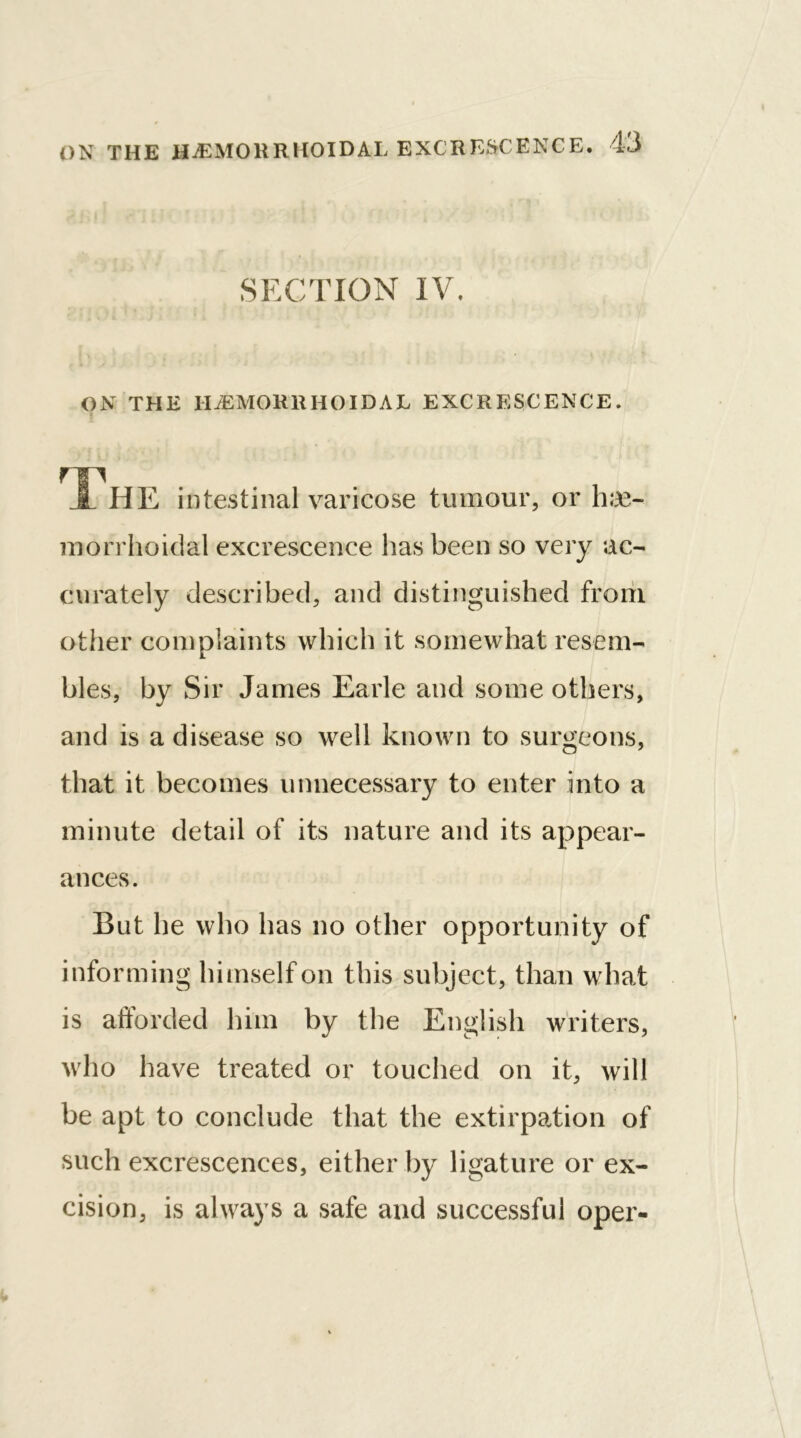 SECTION IV. ON THE HEMORRHOIDAL EXCRESCENCE. HP JL HE intestinal varicose tumour, or luc- morrhoidal excrescence has been so very ac- curately described, and distinguished from other complaints which it somewhat resem- bles, by Sir James Earle and some others, and is a disease so well known to surgeons, that it becomes unnecessary to enter into a minute detail of its nature and its appear- ances. But he who has no other opportunity of informing himself on this subject, than what is afforded him by the English writers, who have treated or touched on it, will be apt to conclude that the extirpation of such excrescences, either by ligature or ex- cision, is always a safe and successful oper-