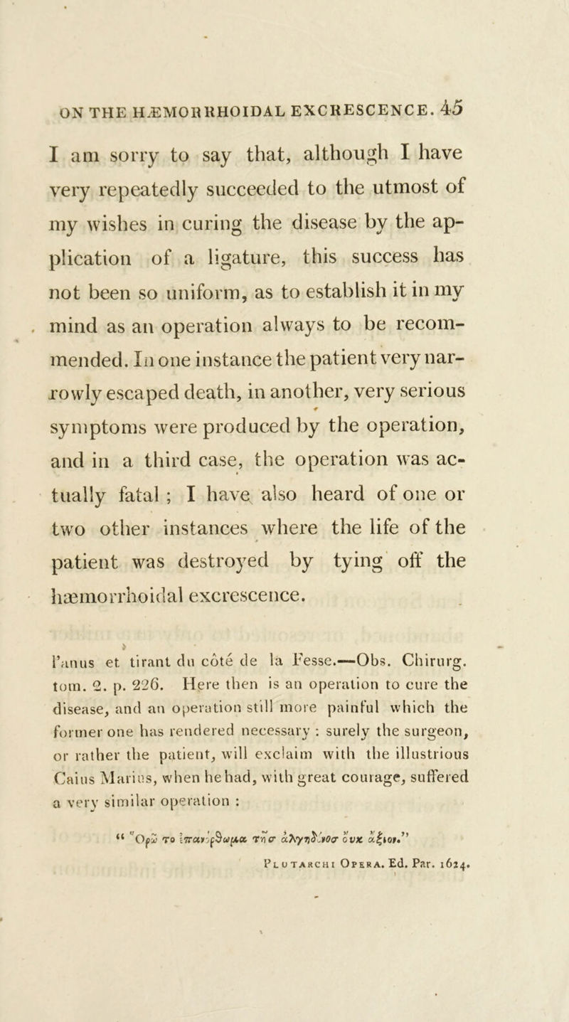 I am sorry to say that, although I have very repeatedly succeeded to the utmost of my wishes in curing the disease by the ap- plication of a ligature, this success has not been so uniform, as to establish it in my mind as an operation always to be recom- mended. In one instance the patient very nar- rowly escaped death, in another, very serious symptoms were produced by the operation, and in a third case, the operation was ac- » tualiy fatal ; I have, also heard of one or two other instances where the life of the » patient was destroyed by tying off the haemorrhoidal excrescence. 1’anus et tirant du cote de la Eesse.—Obs. Chirurg. torn. e. p. 226. Here then is an operation to cure the disease, and an operation still more painful which the former one has rendered necessary : surely the surgeon, or rather the patient, will exclaim with the illustrious Cains Marius, when he had, with great courage, suffered a very similar operation : “ Ofu to Trier ahyribCvOa ovx Plutarchi Opera. Ed. Par. 1624.