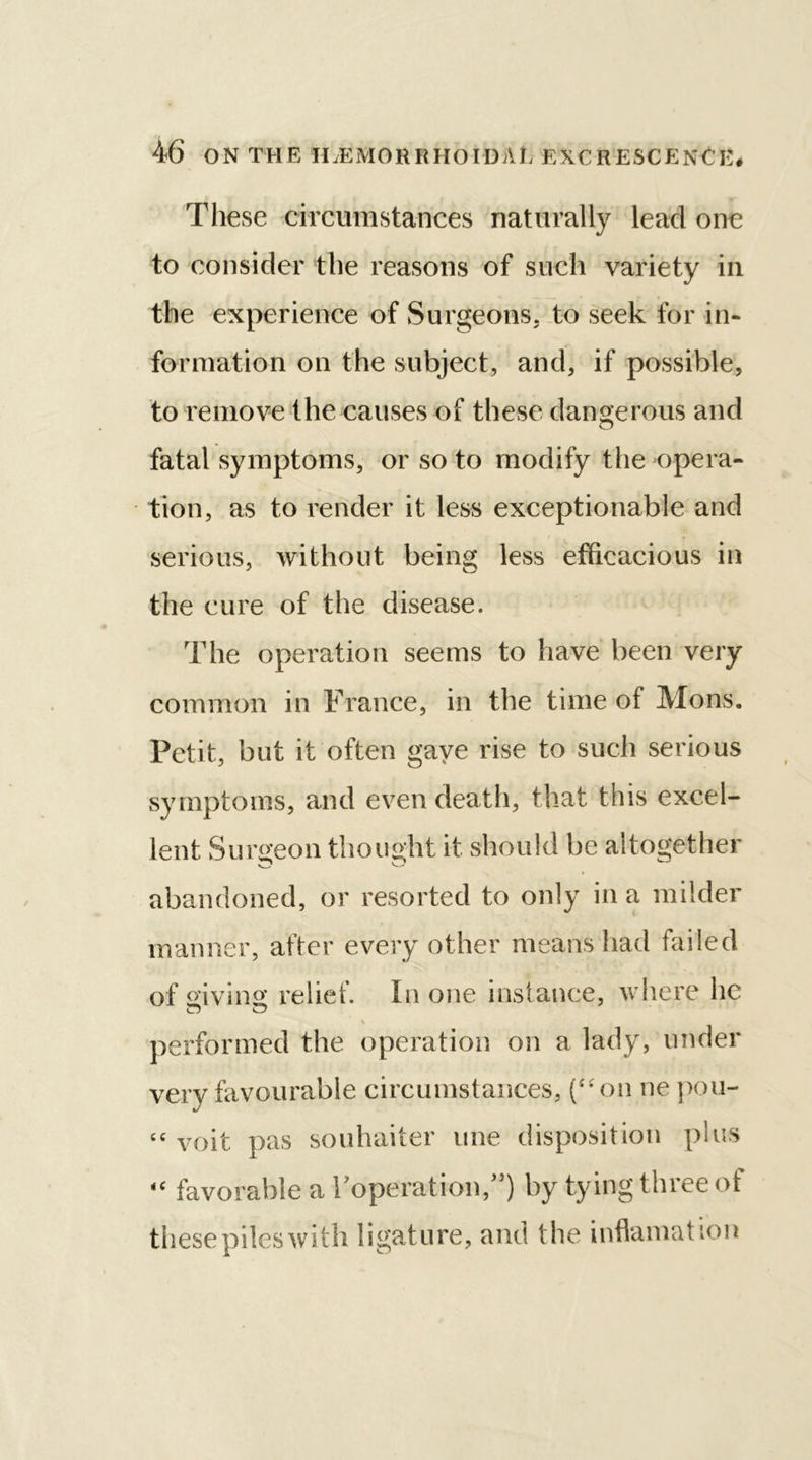 These circumstances naturally lead one to consider the reasons of such variety in the experience of Surgeons, to seek for in- formation on the subject, and, if possible, to remove the causes of these dangerous and fatal symptoms, or so to modify the opera- tion, as to render it less exceptionable and serious, without being less efficacious in the cure of the disease. The operation seems to have been very common in France, in the time of Mons. Petit, but it often gave rise to such serious symptoms, and even death, that this excel- lent Surgeon thought it should be altogether abandoned, or resorted to only in a milder manner, after every other means had failed of giving relief. In one instance, where he o o performed the operation on a lady, under very favourable circumstances, (“on ne pou- “ voit pas souhaiter une disposition plus “ favorable a I’operation,”} by tying three of these piles with ligat ure, and the inflamat ion