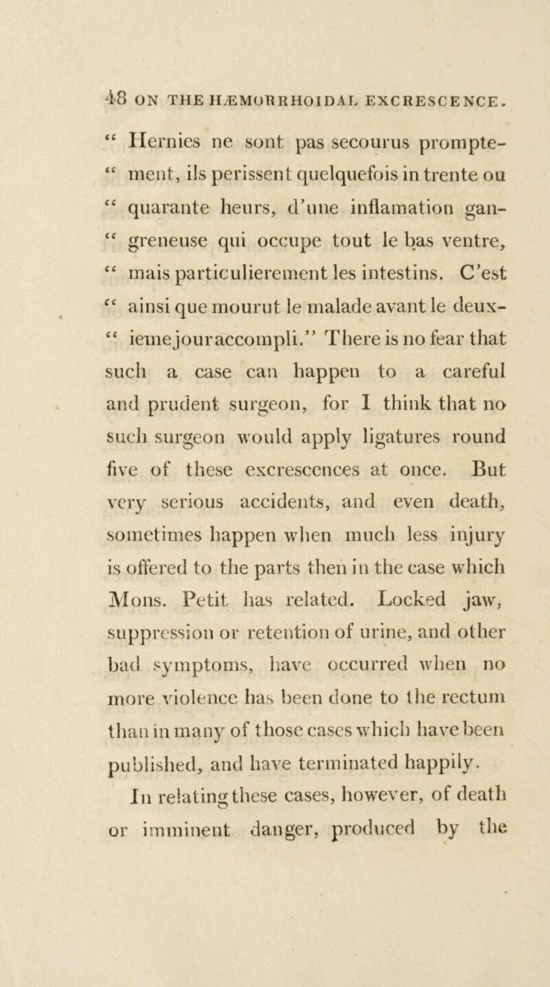 “ Hernies ne sont pas secourus prompte- fC ment, ils perissent quelquefois in trente ou “ quarante heurs, crime inflamation gan- <c greneuse qui occupe tout le bas ventre, cc mais particulierement les intestins. C’est c‘ ainsi que mourut le malade avant le deux- cc ieInejouraccolnpli/, There is no fear that such a case can happen to a careful and prudent surgeon, for I think that no such surgeon would apply ligatures round five of these excrescences at once. But very serious accidents, and even death, sometimes happen when much less injury is offered to the parts then in the case which Minis. Petit has related. Locked jaw, suppression or retention of urine, and other bad symptoms, have occurred when no more violence has been done to the rectum than in many of those cases which have been published, and have terminated happily. In relating these cases, however, of death or imminent danger, produced by the